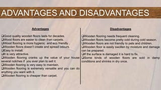 ADVANTAGES AND DISADVANTAGES
Advantages
Good quality wooden floors lasts for decades.
Wood floors are easier to clean than carpets.
Wood flooring is more hygienic and eco friendly .
Wooden floors doesn’t create and spread odours.
Easy to install.
It is very attractive.
Wooden flooring cranks up the value of your house
several notches if you ever plan to sell it.
Wooden flooring is very easy to maintain.
Wooden flooring is extremely versatile and you can do
anything you want with it.
Wooden flooring is cheaper than carpet.
Disadvantages
Wooden flooring needs frequent cleaning.
Wooden floors become pretty cold during cold season.
Wooden floors are not friendly to pets and children.
Wooden floor is easily swollen by moisture and damage
can be prepared.
If the surface is damaged it is hard to fix.
Some kinds of wooden floors are sold in damp
conditions and shrinks in dry once.
 