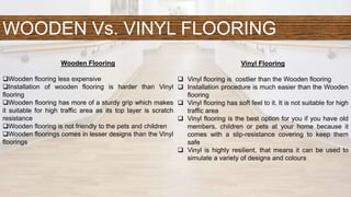 WOODEN Vs. VINYL FLOORING
Wooden Flooring
Wooden flooring less expensive
Installation of wooden flooring is harder than Vinyl
flooring
Wooden flooring has more of a sturdy grip which makes
it suitable for high traffic area as its top layer is scratch
resistance
Wooden flooring is not friendly to the pets and children
Wooden floorings comes in lesser designs than the Vinyl
floorings
Vinyl Flooring
 Vinyl flooring is costlier than the Wooden flooring
 Installation procedure is much easier than the Wooden
flooring
 Vinyl flooring has soft feel to it. It is not suitable for high
traffic area
 Vinyl flooring is the best option for you if you have old
members, children or pets at your home because it
comes with a slip-resistance covering to keep them
safe
 Vinyl is highly resilient, that means it can be used to
simulate a variety of designs and colours
 
