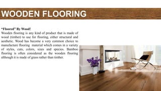 WOODEN FLOORING
“Floored” By Wood!
Wooden flooring is any kind of product that is made of
wood (timber) to use for flooring, either structural and
aesthetic. Wood has become a very common choice to
manufacture flooring material which comes in a variety
of styles, cuts, colors, sizes and species. Bamboo
flooring is often considered as the wooden flooring
although it is made of grass rather than timber.
 