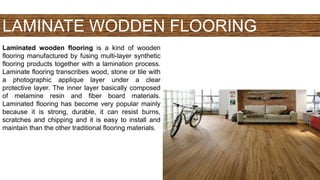 LAMINATE WODDEN FLOORING
Laminated wooden flooring is a kind of wooden
flooring manufactured by fusing multi-layer synthetic
flooring products together with a lamination process.
Laminate flooring transcribes wood, stone or tile with
a photographic applique layer under a clear
protective layer. The inner layer basically composed
of melamine resin and fiber board materials.
Laminated flooring has become very popular mainly
because it is strong, durable, it can resist burns,
scratches and chipping and it is easy to install and
maintain than the other traditional flooring materials.
 
