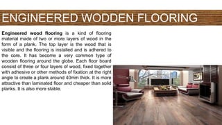 ENGINEERED WODDEN FLOORING
Engineered wood flooring is a kind of flooring
material made of two or more layers of wood in the
form of a plank. The top layer is the wood that is
visible and the flooring is installed and is adhered to
the core. It has become a very common type of
wooden flooring around the globe. Each floor board
consist of three or four layers of wood, fixed together
with adhesive or other methods of fixation at the right
angle to create a plank around 40mm thick. It is more
attractive than laminated floor and cheaper than solid
planks. It is also more stable.
 