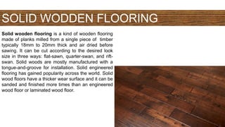 SOLID WODDEN FLOORING
Solid wooden flooring is a kind of wooden flooring
made of planks milled from a single piece of timber
typically 18mm to 20mm thick and air dried before
sawing. It can be cut according to the desired look
size in three ways: flat-sawn, quarter-swan, and rift-
swan. Solid woods are mostly manufactured with a
tongue-and-groove for installation. Solid engineered
flooring has gained popularity across the world. Solid
wood floors have a thicker wear surface and it can be
sanded and finished more times than an engineered
wood floor or laminated wood floor.
 