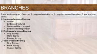 BRANCHES
There are three types of wooden flooring and each kind of flooring has several branches. These are listed
below:
 Laminated wooden flooring
• Smooth
• Embossed/Textured
• Distressed/Hand scraped
• Embossed in Registration
 Engineered wooden flooring
• Strip flooring
• Plank flooring
• Parquet flooring
 Solid wooden flooring
• Strip flooring
• Plank flooring
• Parquet flooring
 