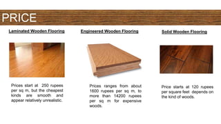 PRICE
Laminated Wooden Flooring Engineered Wooden Flooring Solid Wooden Flooring
Prices start at 250 rupees
per sq m, but the cheapest
kinds are smooth and
appear relatively unrealistic.
Prices ranges from about
1600 rupees per sq m, to
more than 14200 rupees
per sq m for expensive
woods.
Price starts at 120 rupees
per square feet depends on
the kind of woods.
 