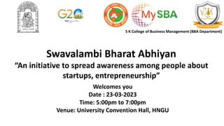 Swavalambi Bharat Abhiyan
“An initiative to spread awareness among people about
startups, entrepreneurship”
Welcomes you
Date : 23-03-2023
Time: 5:00pm to 7:00pm
Venue: University Convention Hall, HNGU
S K College of Business Management (BBA Department)
 