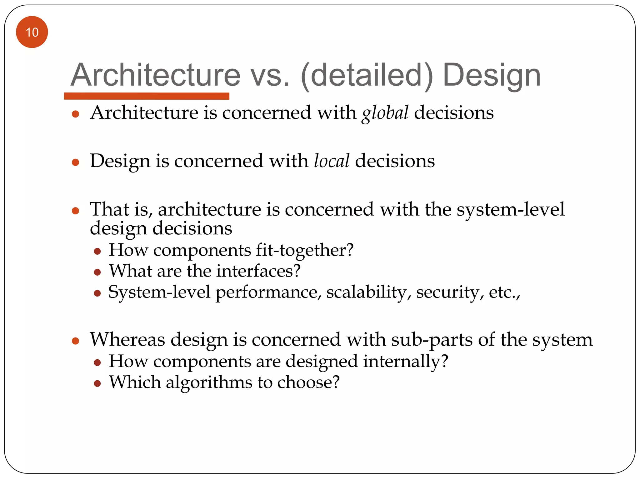 10
Architecture vs. (detailed) Design
● Architecture is concerned with global decisions
● Design is concerned with local decisions
● That is, architecture is concerned with the system-level
design decisions
● How components fit-together?
● What are the interfaces?
● System-level performance, scalability, security, etc.,
● Whereas design is concerned with sub-parts of the system
● How components are designed internally?
● Which algorithms to choose?
 
