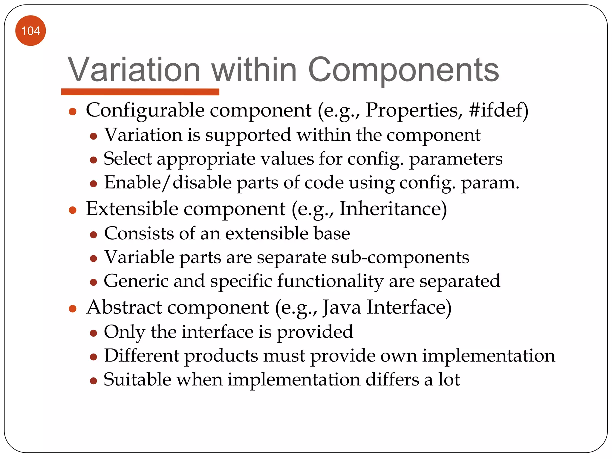 104
Variation within Components
● Configurable component (e.g., Properties, #ifdef)
● Variation is supported within the component
● Select appropriate values for config. parameters
● Enable/disable parts of code using config. param.
● Extensible component (e.g., Inheritance)
● Consists of an extensible base
● Variable parts are separate sub-components
● Generic and specific functionality are separated
● Abstract component (e.g., Java Interface)
● Only the interface is provided
● Different products must provide own implementation
● Suitable when implementation differs a lot
 