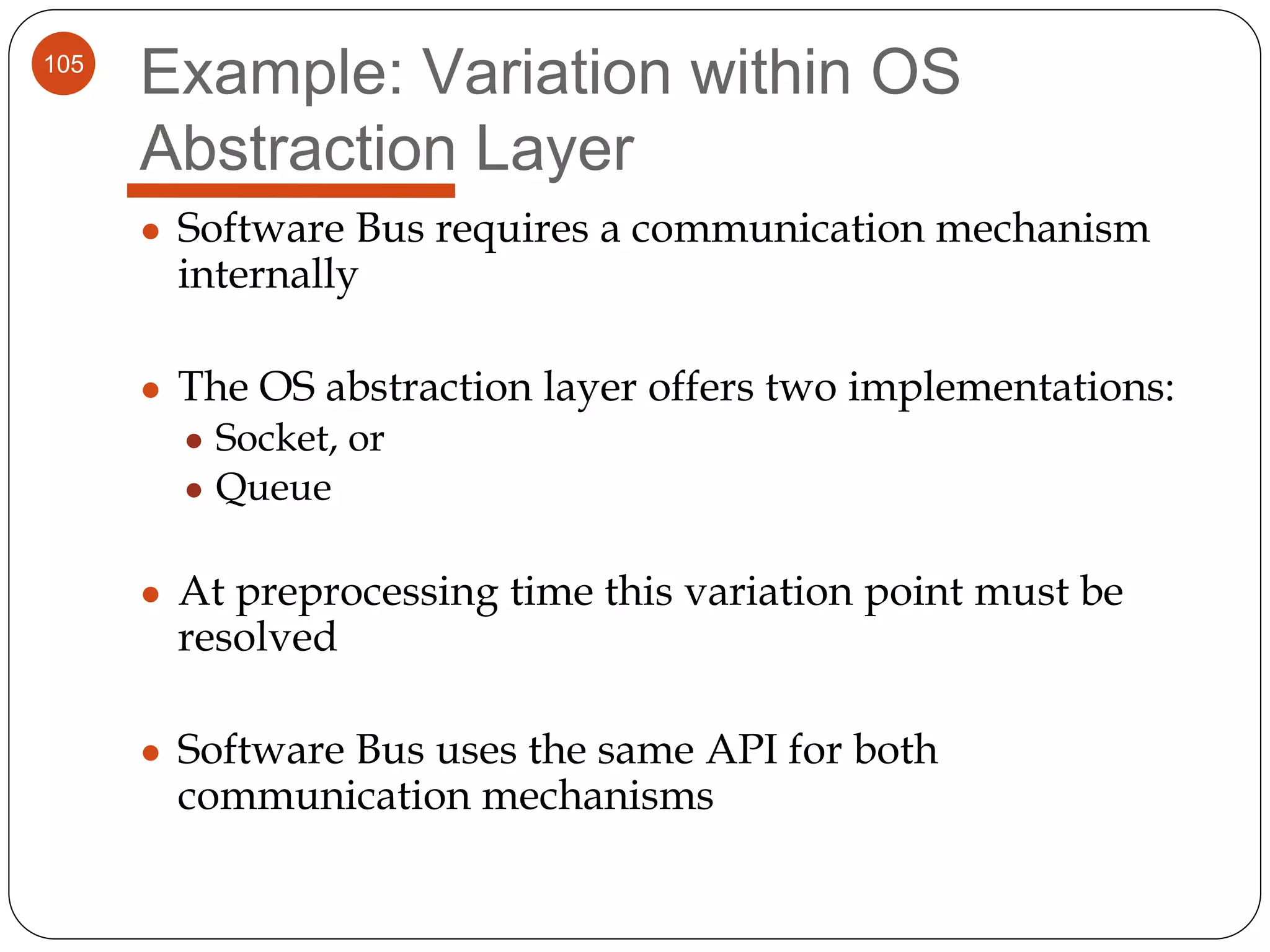 105
Example: Variation within OS
Abstraction Layer
● Software Bus requires a communication mechanism
internally
● The OS abstraction layer offers two implementations:
● Socket, or
● Queue
● At preprocessing time this variation point must be
resolved
● Software Bus uses the same API for both
communication mechanisms
 