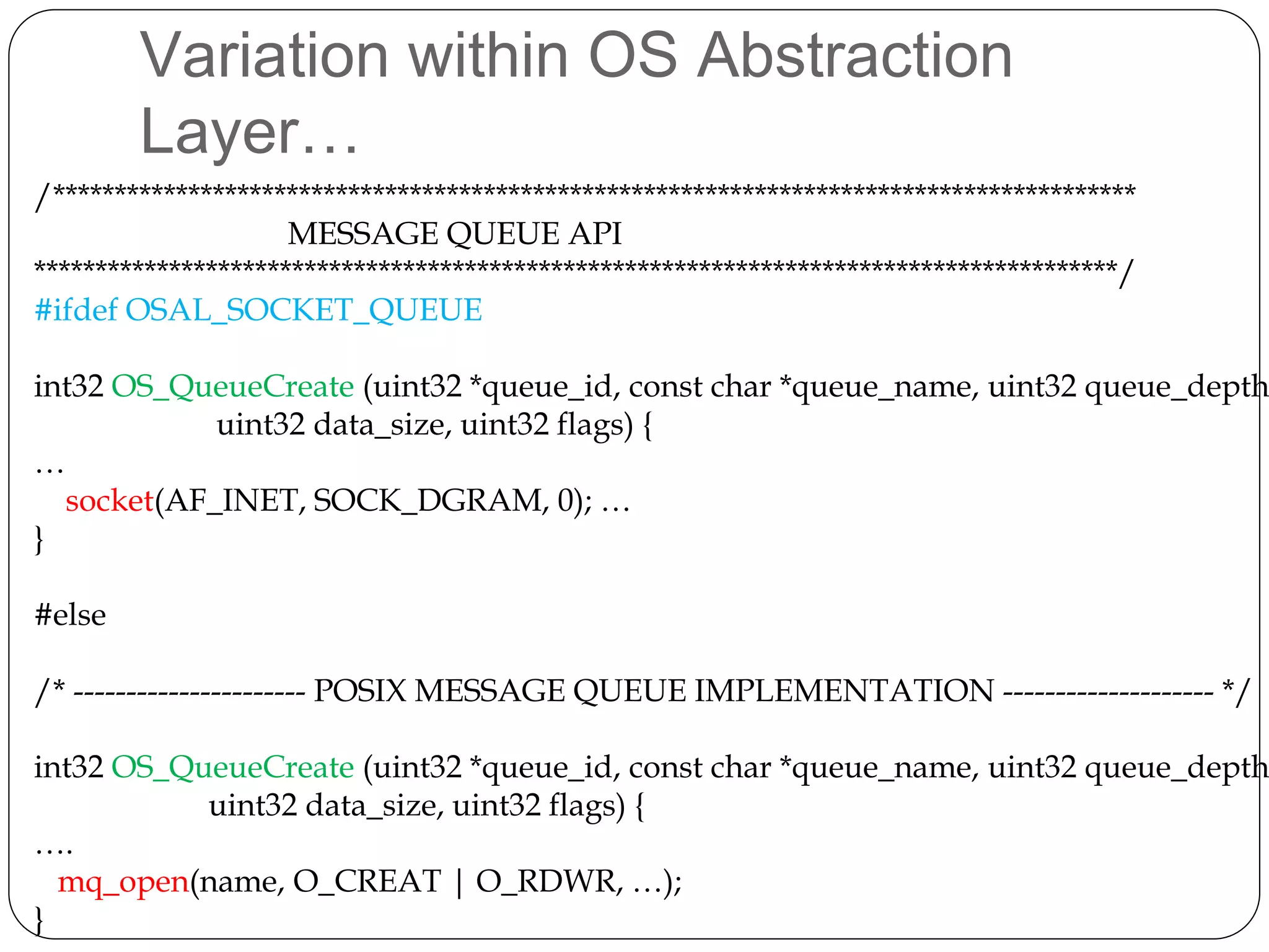Variation within OS Abstraction
Layer…
/****************************************************************************************
MESSAGE QUEUE API
****************************************************************************************/
#ifdef OSAL_SOCKET_QUEUE
int32 OS_QueueCreate (uint32 *queue_id, const char *queue_name, uint32 queue_depth
uint32 data_size, uint32 flags) {
…
socket(AF_INET, SOCK_DGRAM, 0); …
}
#else
/* ---------------------- POSIX MESSAGE QUEUE IMPLEMENTATION -------------------- */
int32 OS_QueueCreate (uint32 *queue_id, const char *queue_name, uint32 queue_depth
uint32 data_size, uint32 flags) {
….
mq_open(name, O_CREAT | O_RDWR, …);
}
 