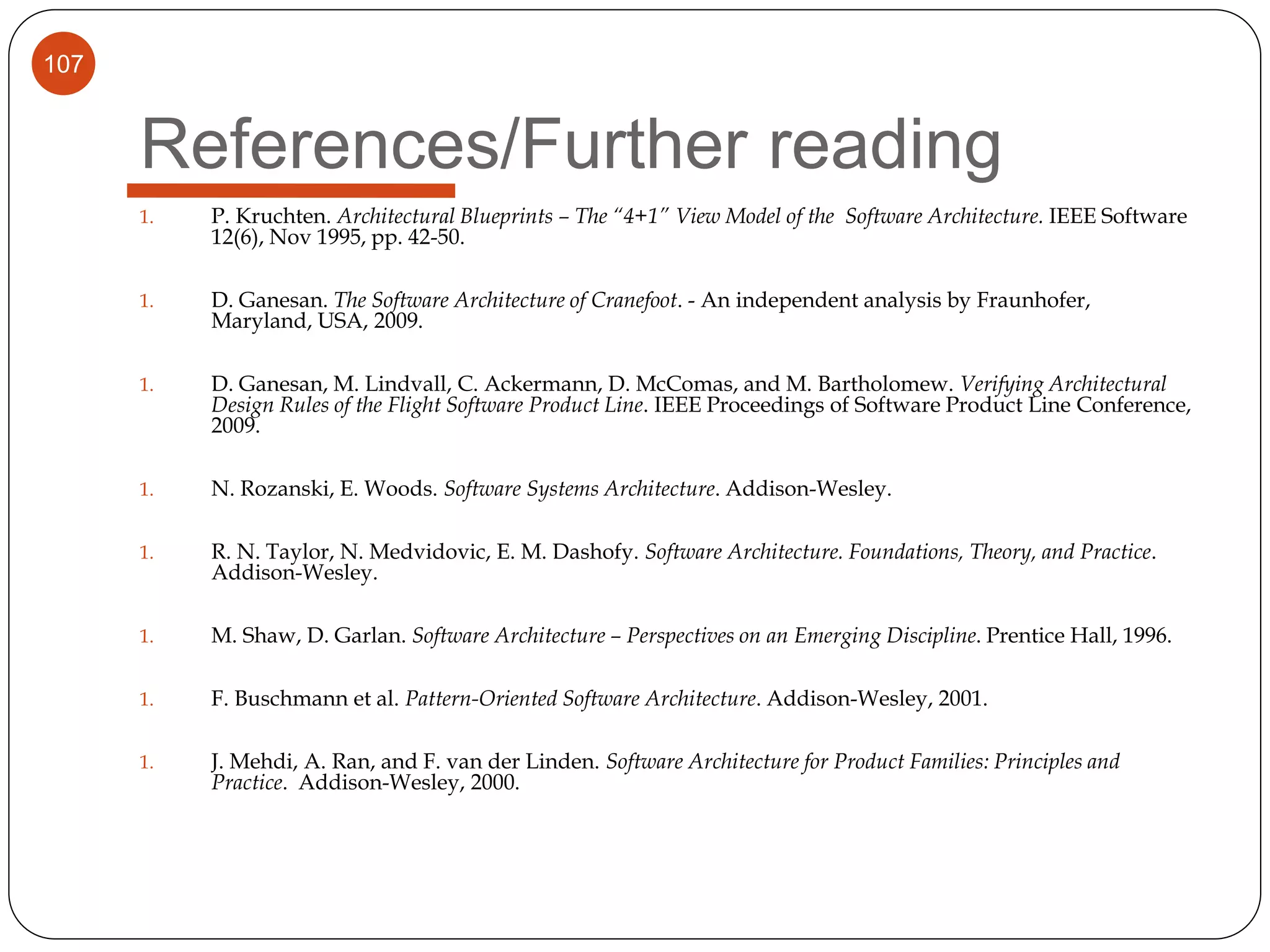 107
References/Further reading
1. P. Kruchten. Architectural Blueprints – The “4+1” View Model of the Software Architecture. IEEE Software
12(6), Nov 1995, pp. 42-50.
1. D. Ganesan. The Software Architecture of Cranefoot. - An independent analysis by Fraunhofer,
Maryland, USA, 2009.
1. D. Ganesan, M. Lindvall, C. Ackermann, D. McComas, and M. Bartholomew. Verifying Architectural
Design Rules of the Flight Software Product Line. IEEE Proceedings of Software Product Line Conference,
2009.
1. N. Rozanski, E. Woods. Software Systems Architecture. Addison-Wesley.
1. R. N. Taylor, N. Medvidovic, E. M. Dashofy. Software Architecture. Foundations, Theory, and Practice.
Addison-Wesley.
1. M. Shaw, D. Garlan. Software Architecture – Perspectives on an Emerging Discipline. Prentice Hall, 1996.
1. F. Buschmann et al. Pattern-Oriented Software Architecture. Addison-Wesley, 2001.
1. J. Mehdi, A. Ran, and F. van der Linden. Software Architecture for Product Families: Principles and
Practice. Addison-Wesley, 2000.
 