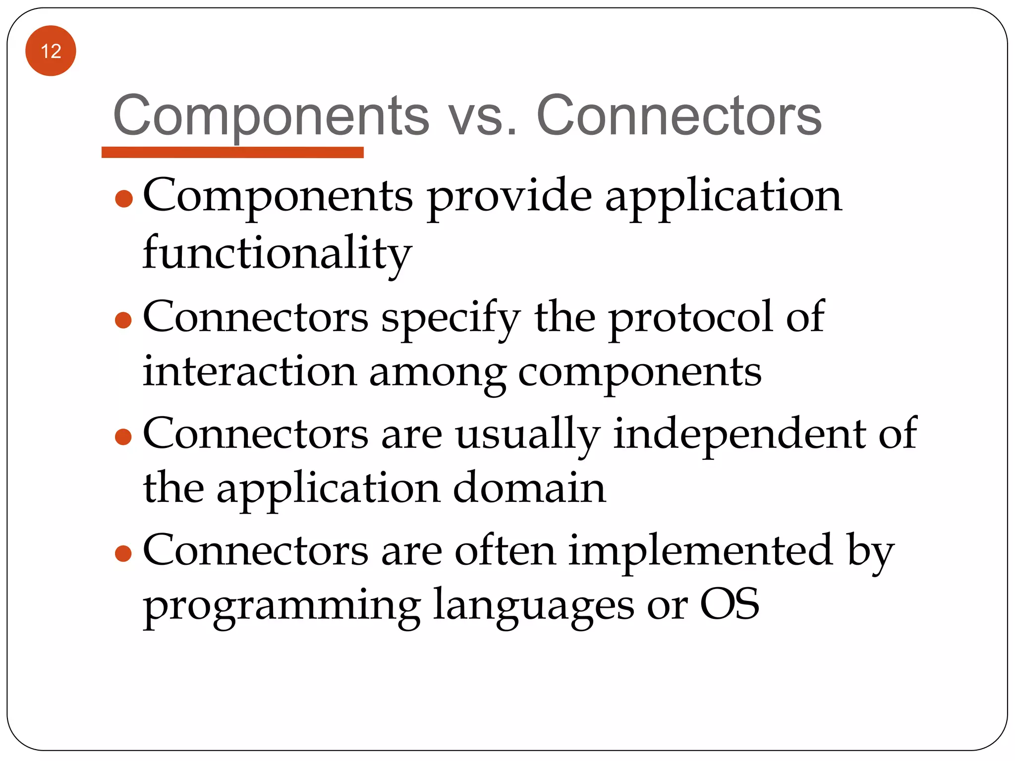 12
Components vs. Connectors
●Components provide application
functionality
● Connectors specify the protocol of
interaction among components
● Connectors are usually independent of
the application domain
● Connectors are often implemented by
programming languages or OS
 