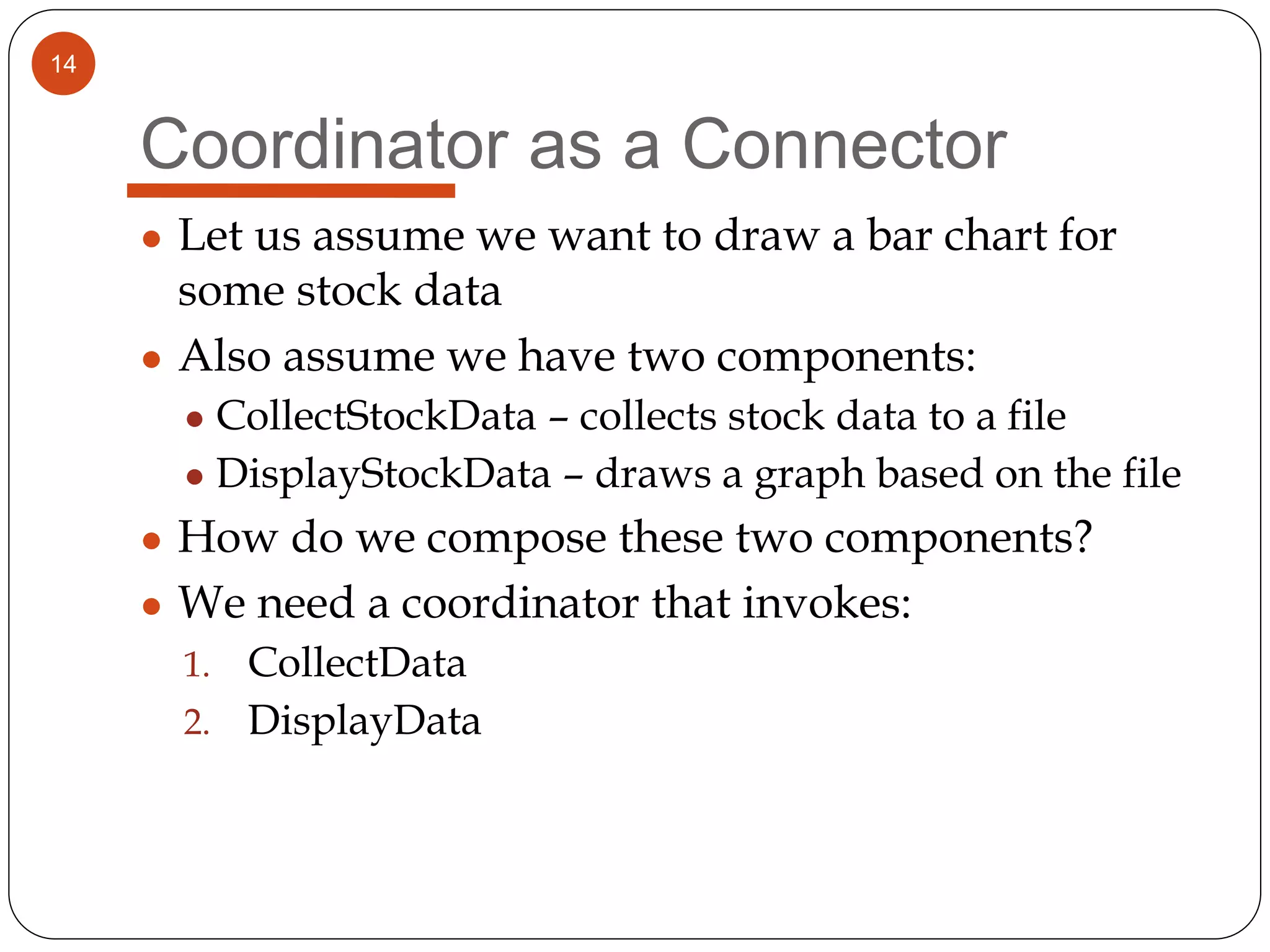 14
Coordinator as a Connector
● Let us assume we want to draw a bar chart for
some stock data
● Also assume we have two components:
● CollectStockData – collects stock data to a file
● DisplayStockData – draws a graph based on the file
● How do we compose these two components?
● We need a coordinator that invokes:
1. CollectData
2. DisplayData
 