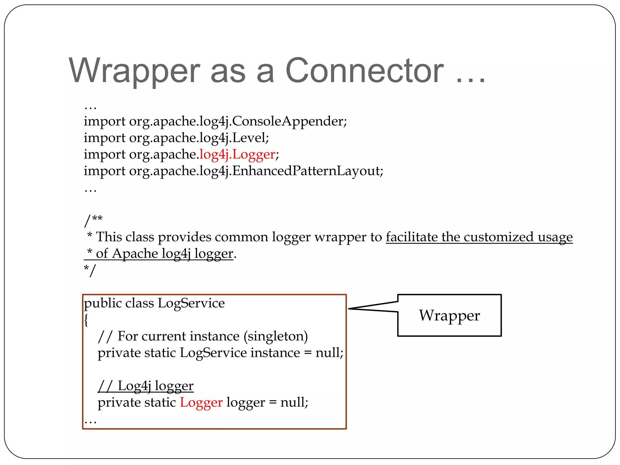 Wrapper as a Connector …
…
import org.apache.log4j.ConsoleAppender;
import org.apache.log4j.Level;
import org.apache.log4j.Logger;
import org.apache.log4j.EnhancedPatternLayout;
…
/**
* This class provides common logger wrapper to facilitate the customized usage
* of Apache log4j logger.
*/
public class LogService
{
// For current instance (singleton)
private static LogService instance = null;
// Log4j logger
private static Logger logger = null;
…
Wrapper
 