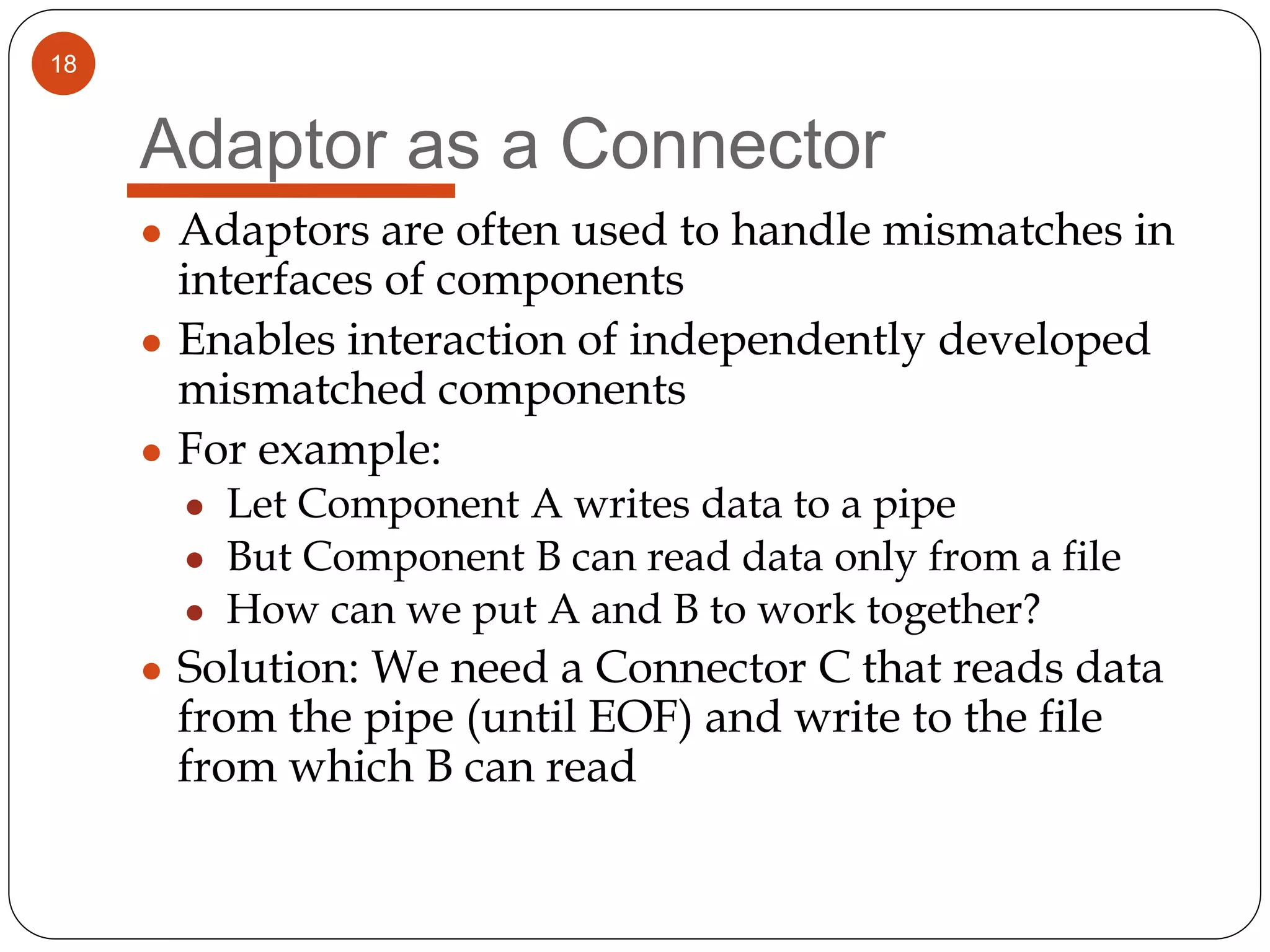 18
Adaptor as a Connector
● Adaptors are often used to handle mismatches in
interfaces of components
● Enables interaction of independently developed
mismatched components
● For example:
● Let Component A writes data to a pipe
● But Component B can read data only from a file
● How can we put A and B to work together?
● Solution: We need a Connector C that reads data
from the pipe (until EOF) and write to the file
from which B can read
 