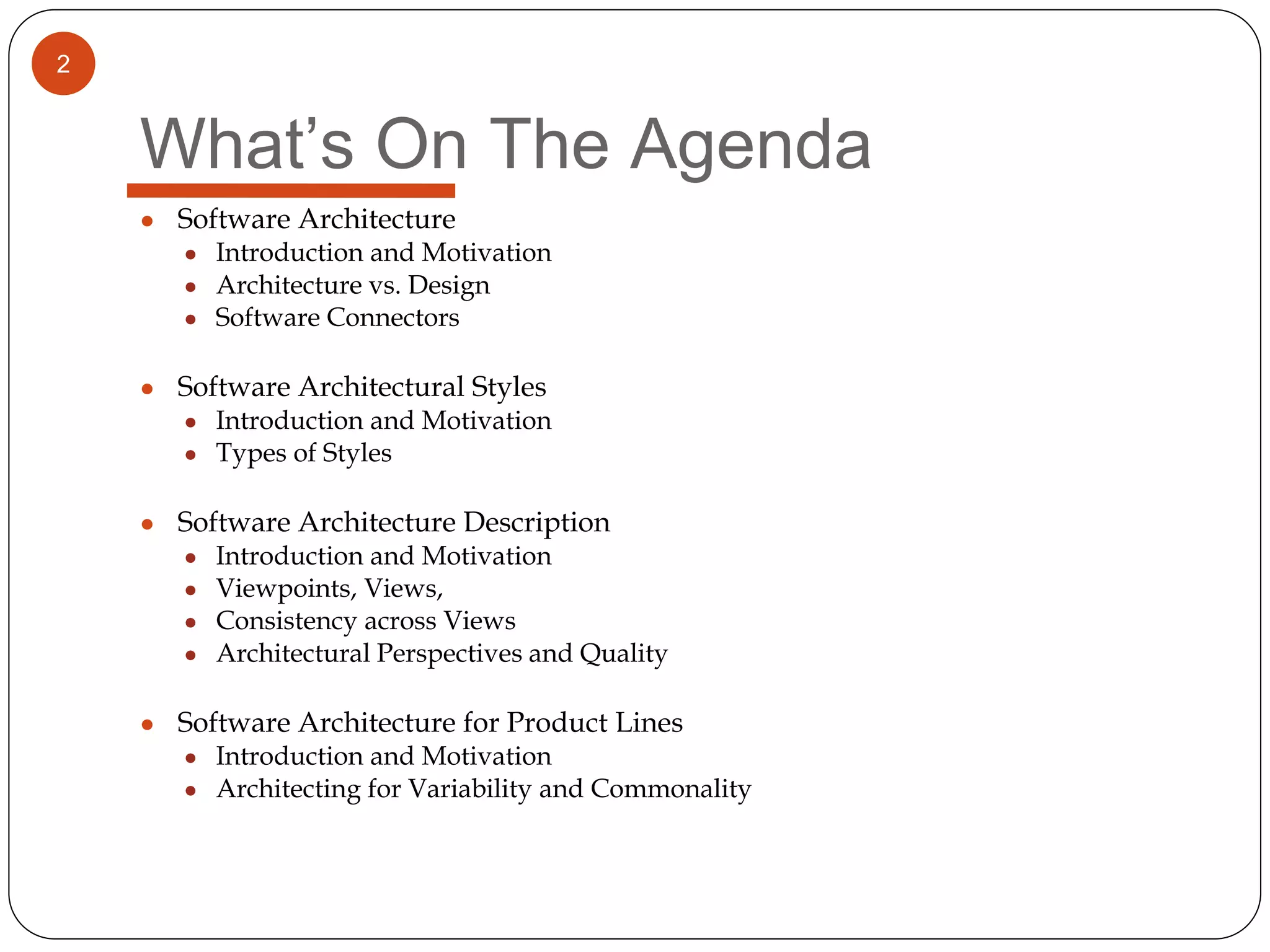 2
What’s On The Agenda
● Software Architecture
● Introduction and Motivation
● Architecture vs. Design
● Software Connectors
● Software Architectural Styles
● Introduction and Motivation
● Types of Styles
● Software Architecture Description
● Introduction and Motivation
● Viewpoints, Views,
● Consistency across Views
● Architectural Perspectives and Quality
● Software Architecture for Product Lines
● Introduction and Motivation
● Architecting for Variability and Commonality
 