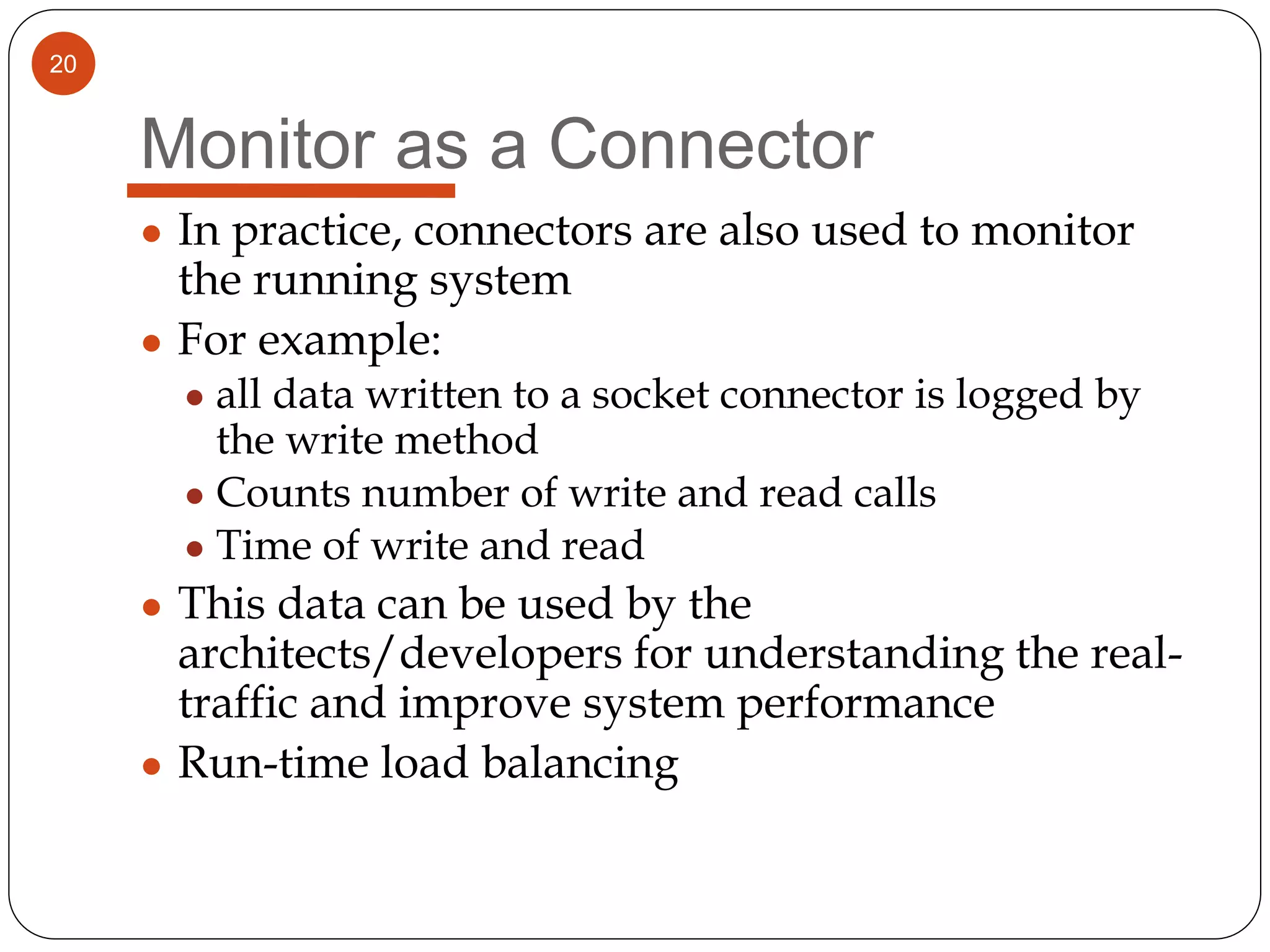 20
Monitor as a Connector
● In practice, connectors are also used to monitor
the running system
● For example:
● all data written to a socket connector is logged by
the write method
● Counts number of write and read calls
● Time of write and read
● This data can be used by the
architects/developers for understanding the real-
traffic and improve system performance
● Run-time load balancing
 