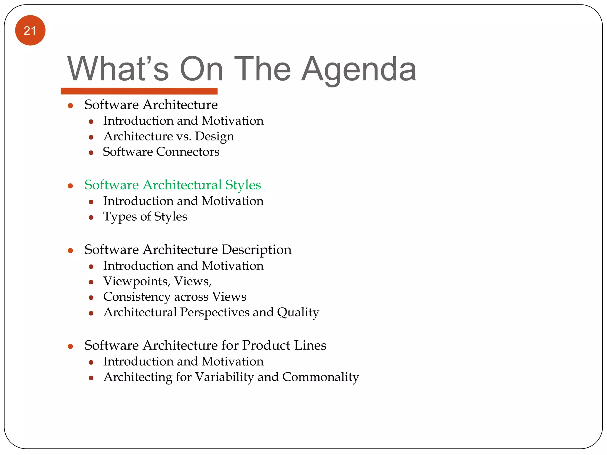 21
What’s On The Agenda
● Software Architecture
● Introduction and Motivation
● Architecture vs. Design
● Software Connectors
● Software Architectural Styles
● Introduction and Motivation
● Types of Styles
● Software Architecture Description
● Introduction and Motivation
● Viewpoints, Views,
● Consistency across Views
● Architectural Perspectives and Quality
● Software Architecture for Product Lines
● Introduction and Motivation
● Architecting for Variability and Commonality
 
