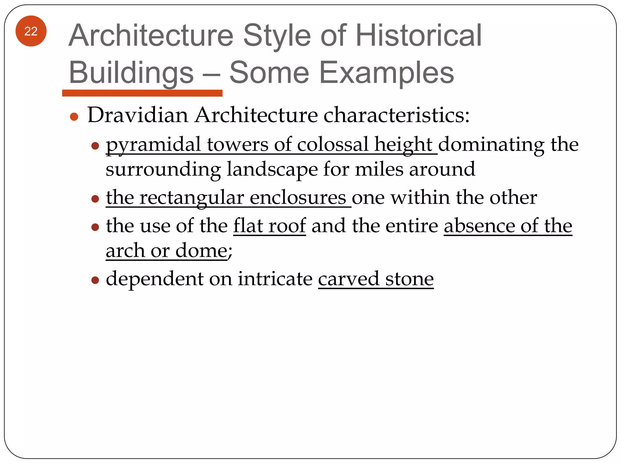 22
Architecture Style of Historical
Buildings – Some Examples
● Dravidian Architecture characteristics:
● pyramidal towers of colossal height dominating the
surrounding landscape for miles around
● the rectangular enclosures one within the other
● the use of the flat roof and the entire absence of the
arch or dome;
● dependent on intricate carved stone
 