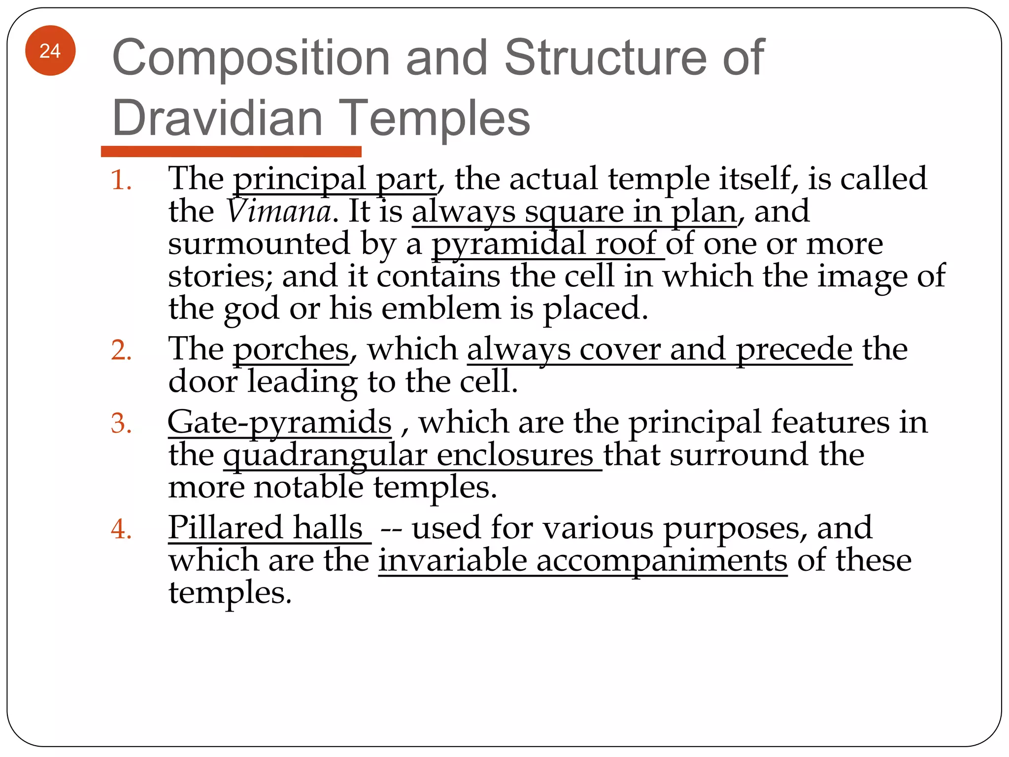 24
Composition and Structure of
Dravidian Temples
1. The principal part, the actual temple itself, is called
the Vimana. It is always square in plan, and
surmounted by a pyramidal roof of one or more
stories; and it contains the cell in which the image of
the god or his emblem is placed.
2. The porches, which always cover and precede the
door leading to the cell.
3. Gate-pyramids , which are the principal features in
the quadrangular enclosures that surround the
more notable temples.
4. Pillared halls -- used for various purposes, and
which are the invariable accompaniments of these
temples.
 