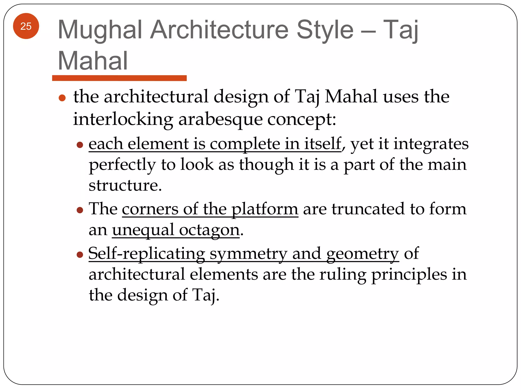 25
Mughal Architecture Style – Taj
Mahal
● the architectural design of Taj Mahal uses the
interlocking arabesque concept:
● each element is complete in itself, yet it integrates
perfectly to look as though it is a part of the main
structure.
● The corners of the platform are truncated to form
an unequal octagon.
● Self-replicating symmetry and geometry of
architectural elements are the ruling principles in
the design of Taj.
 