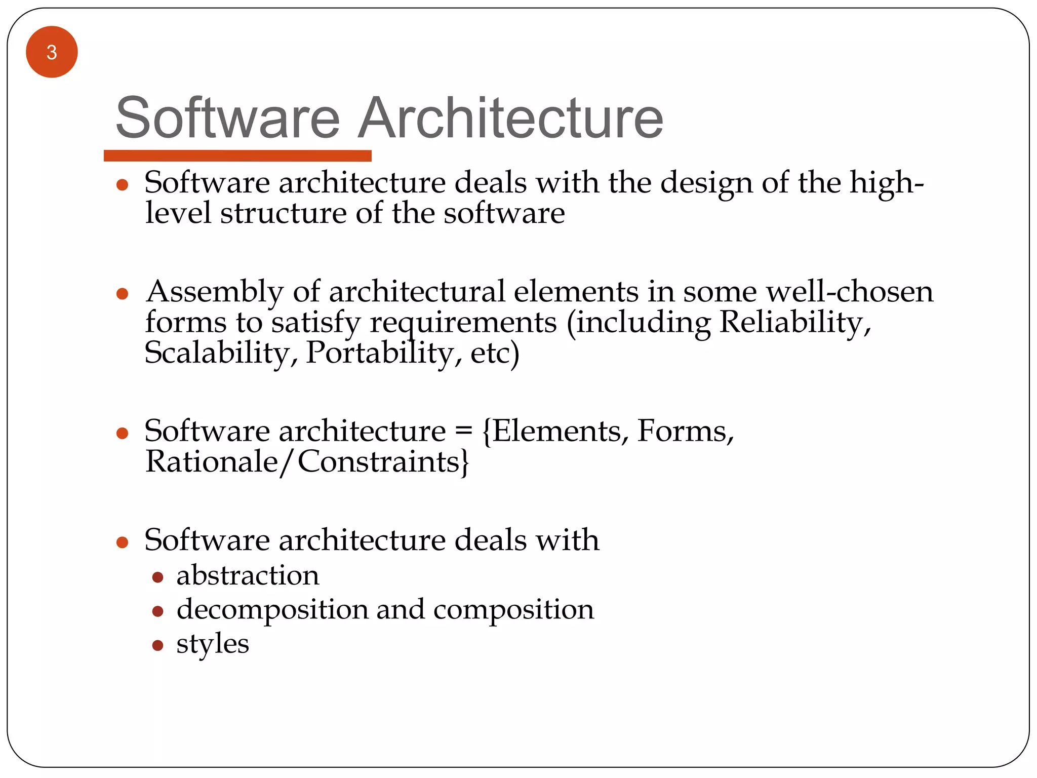 3
Software Architecture
● Software architecture deals with the design of the high-
level structure of the software
● Assembly of architectural elements in some well-chosen
forms to satisfy requirements (including Reliability,
Scalability, Portability, etc)
● Software architecture = {Elements, Forms,
Rationale/Constraints}
● Software architecture deals with
● abstraction
● decomposition and composition
● styles
 