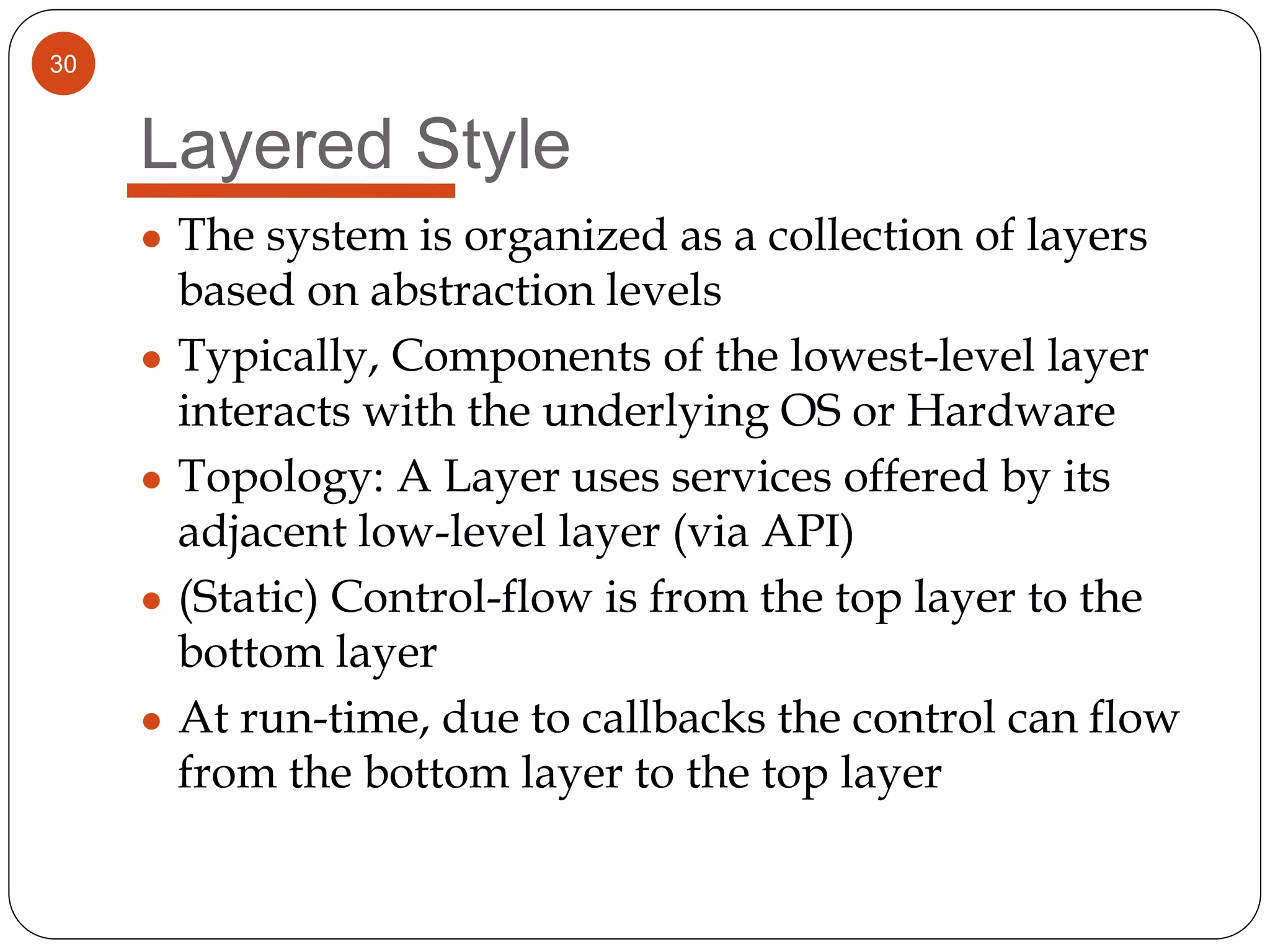 30
Layered Style
● The system is organized as a collection of layers
based on abstraction levels
● Typically, Components of the lowest-level layer
interacts with the underlying OS or Hardware
● Topology: A Layer uses services offered by its
adjacent low-level layer (via API)
● (Static) Control-flow is from the top layer to the
bottom layer
● At run-time, due to callbacks the control can flow
from the bottom layer to the top layer
 