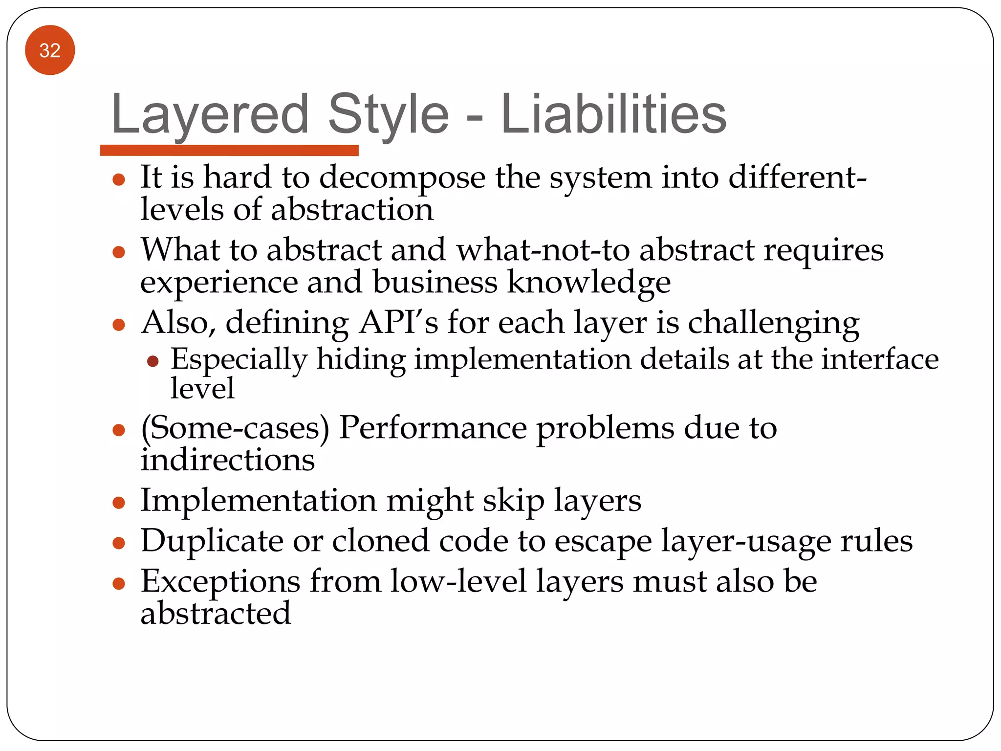 32
Layered Style - Liabilities
● It is hard to decompose the system into different-
levels of abstraction
● What to abstract and what-not-to abstract requires
experience and business knowledge
● Also, defining API’s for each layer is challenging
● Especially hiding implementation details at the interface
level
● (Some-cases) Performance problems due to
indirections
● Implementation might skip layers
● Duplicate or cloned code to escape layer-usage rules
● Exceptions from low-level layers must also be
abstracted
 