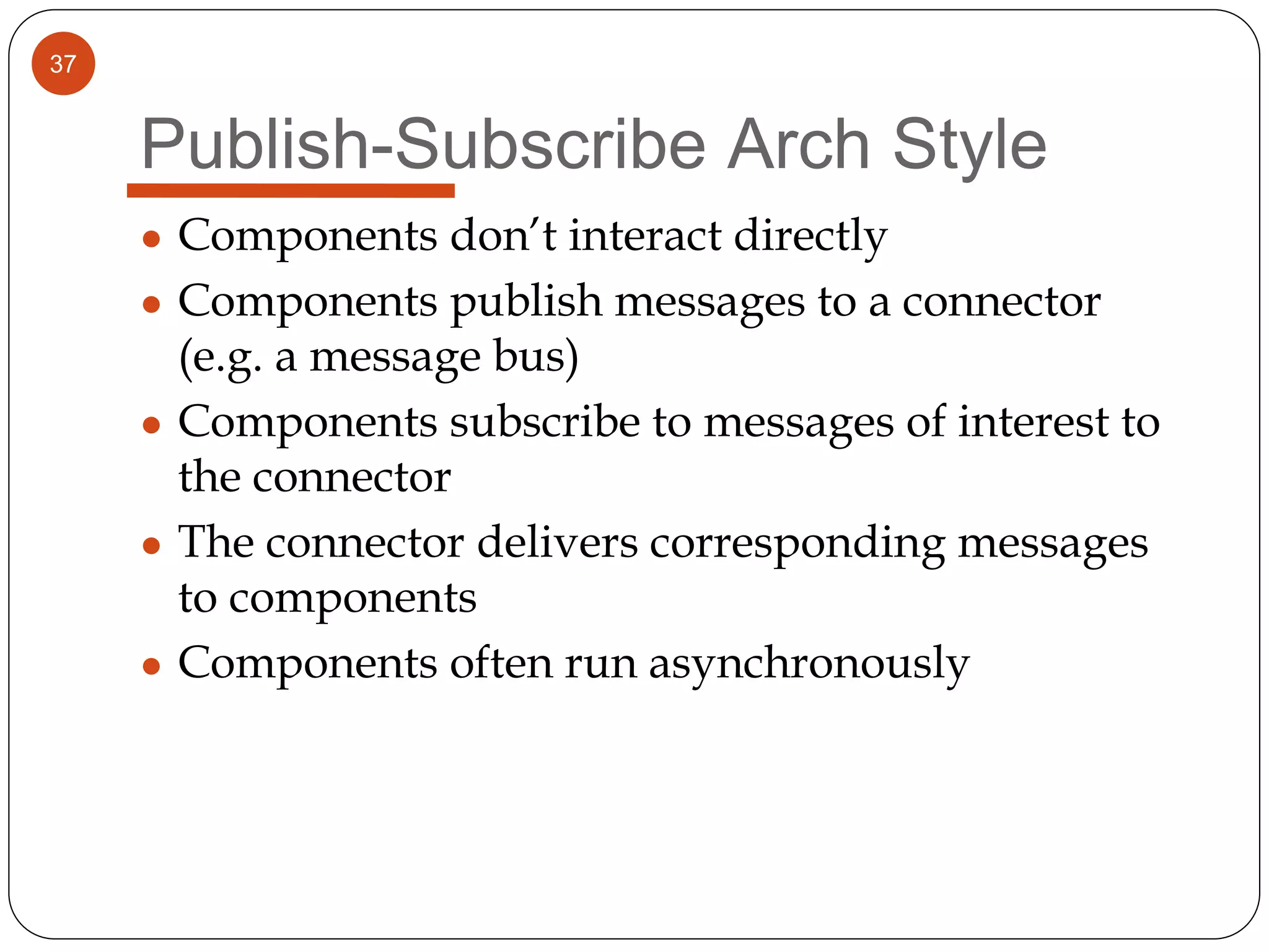 37
Publish-Subscribe Arch Style
● Components don’t interact directly
● Components publish messages to a connector
(e.g. a message bus)
● Components subscribe to messages of interest to
the connector
● The connector delivers corresponding messages
to components
● Components often run asynchronously
 