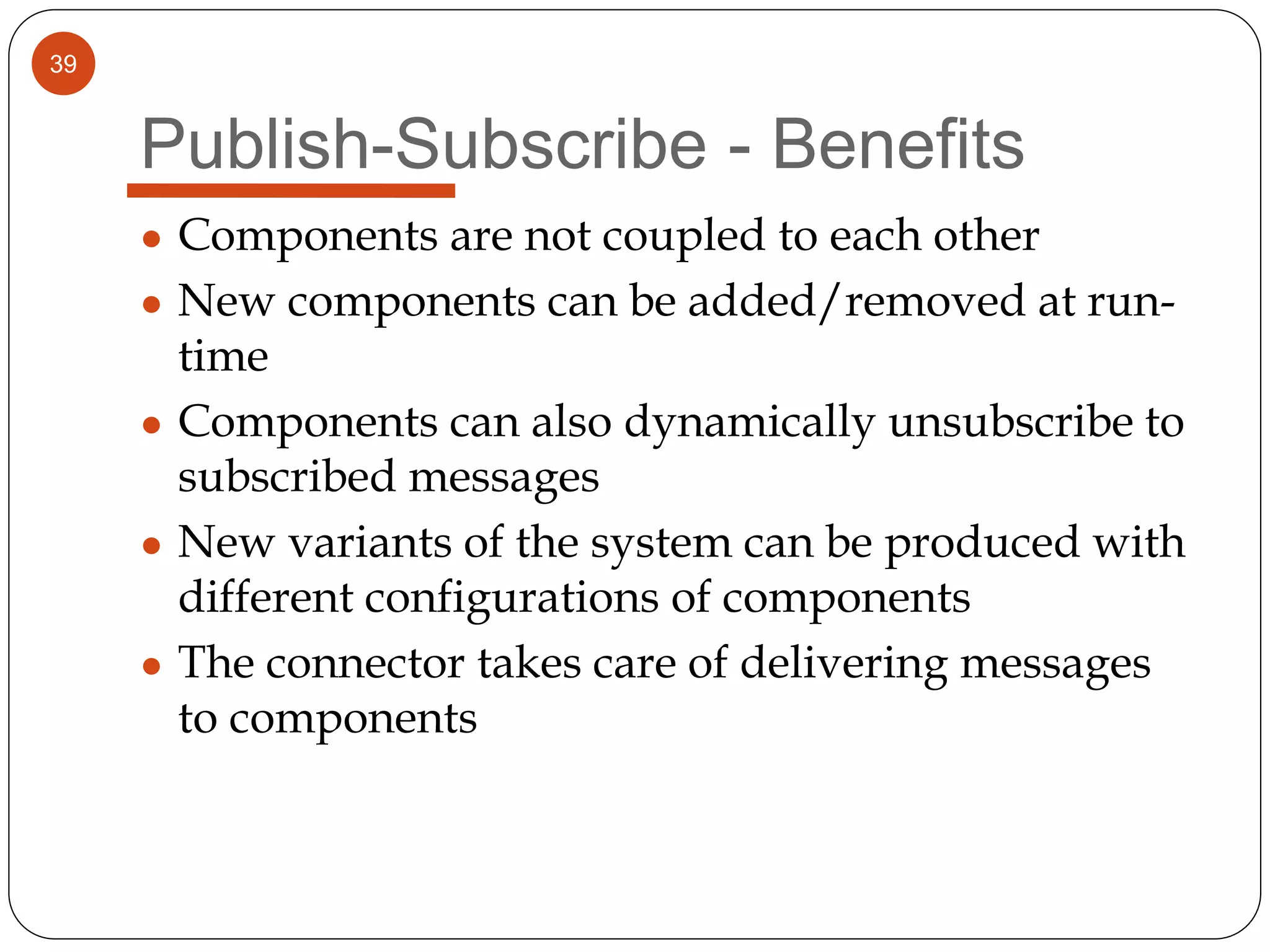 39
Publish-Subscribe - Benefits
● Components are not coupled to each other
● New components can be added/removed at run-
time
● Components can also dynamically unsubscribe to
subscribed messages
● New variants of the system can be produced with
different configurations of components
● The connector takes care of delivering messages
to components
 