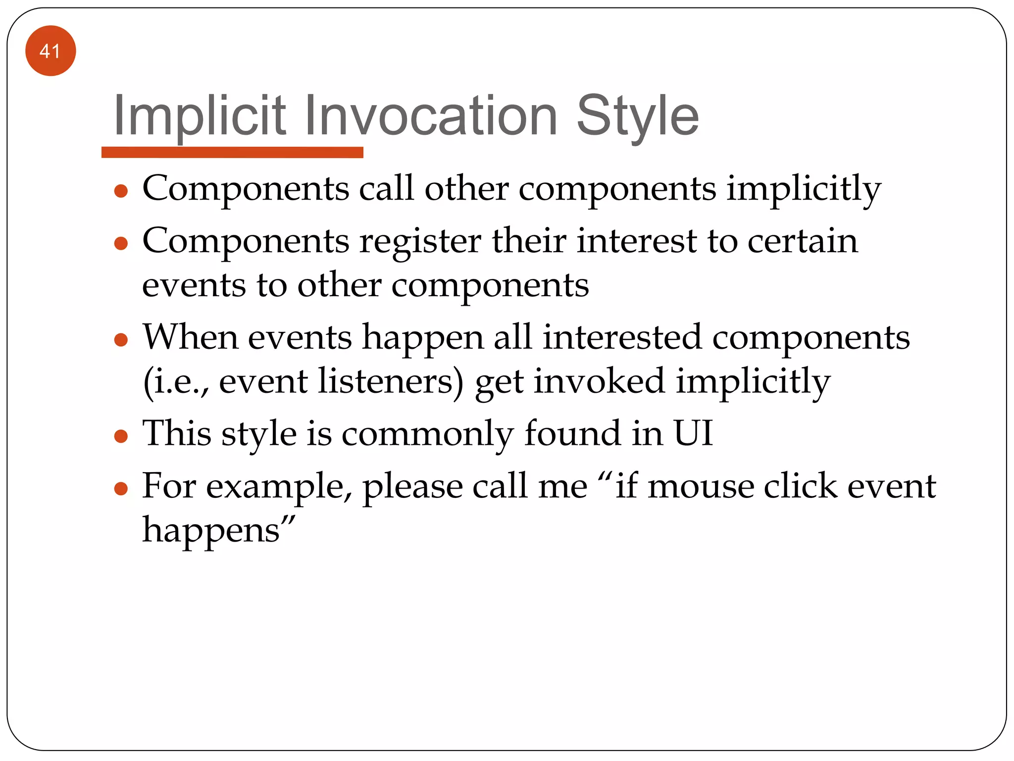 41
Implicit Invocation Style
● Components call other components implicitly
● Components register their interest to certain
events to other components
● When events happen all interested components
(i.e., event listeners) get invoked implicitly
● This style is commonly found in UI
● For example, please call me “if mouse click event
happens”
 