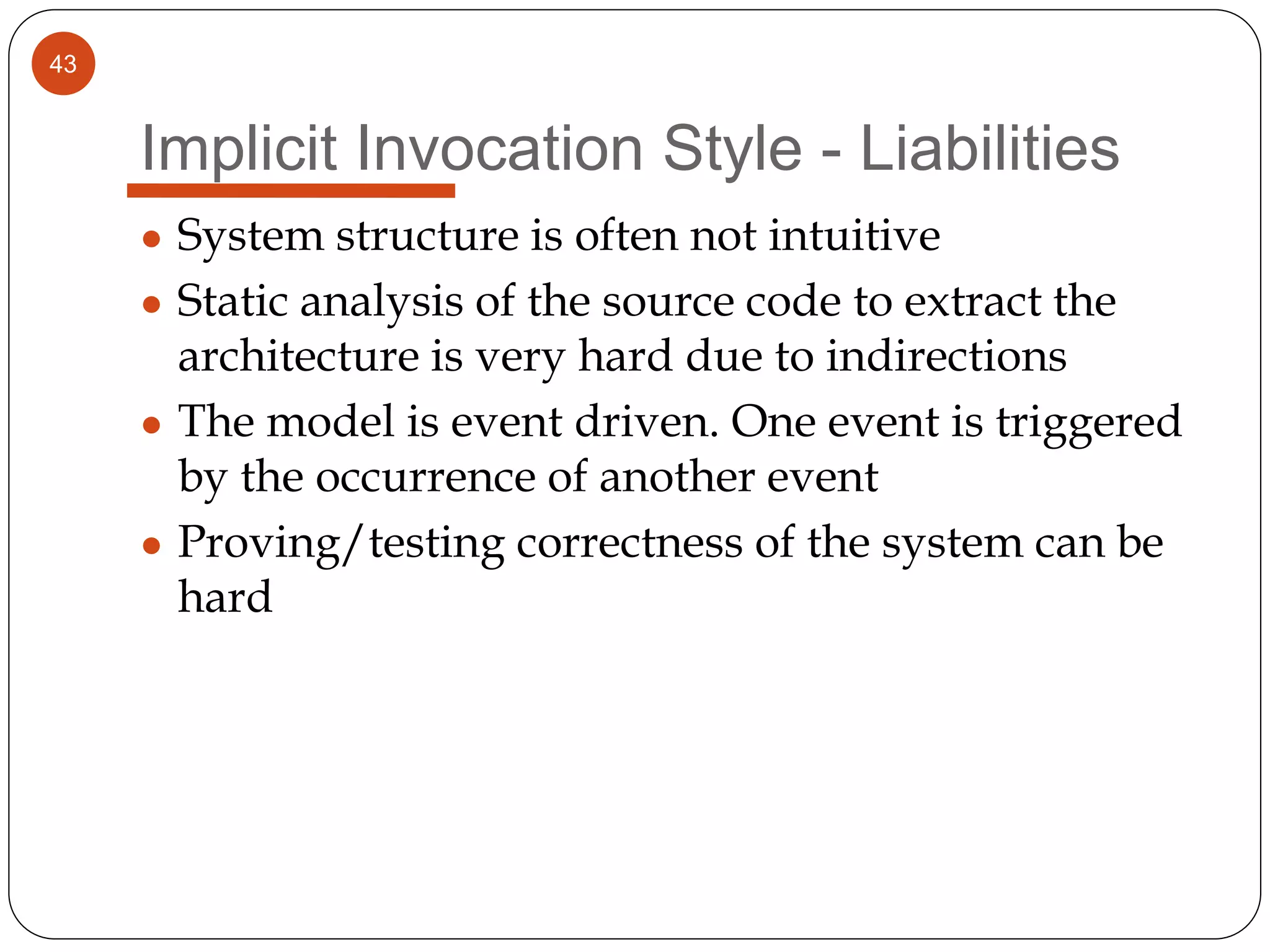 43
Implicit Invocation Style - Liabilities
● System structure is often not intuitive
● Static analysis of the source code to extract the
architecture is very hard due to indirections
● The model is event driven. One event is triggered
by the occurrence of another event
● Proving/testing correctness of the system can be
hard
 
