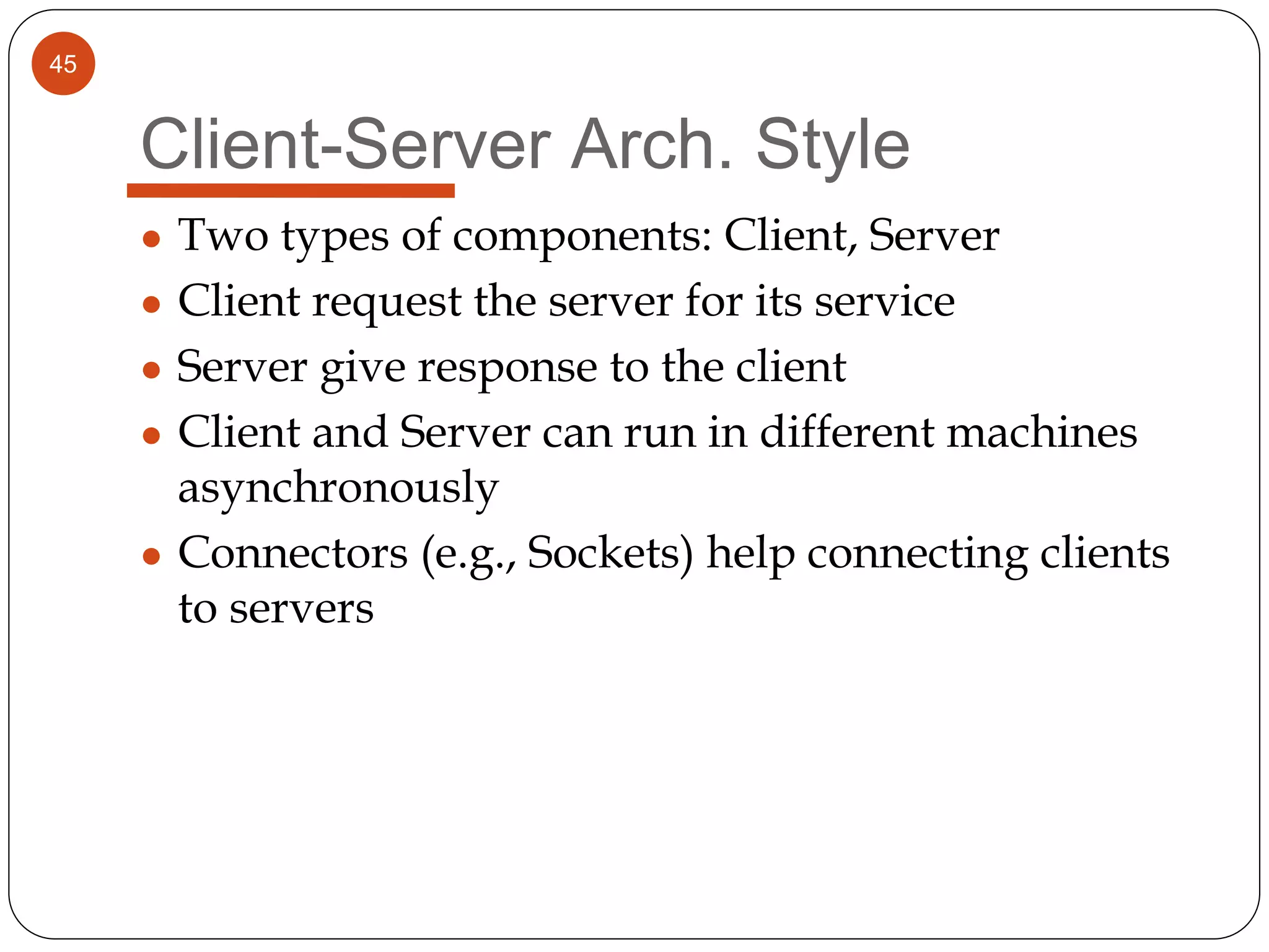 45
Client-Server Arch. Style
● Two types of components: Client, Server
● Client request the server for its service
● Server give response to the client
● Client and Server can run in different machines
asynchronously
● Connectors (e.g., Sockets) help connecting clients
to servers
 