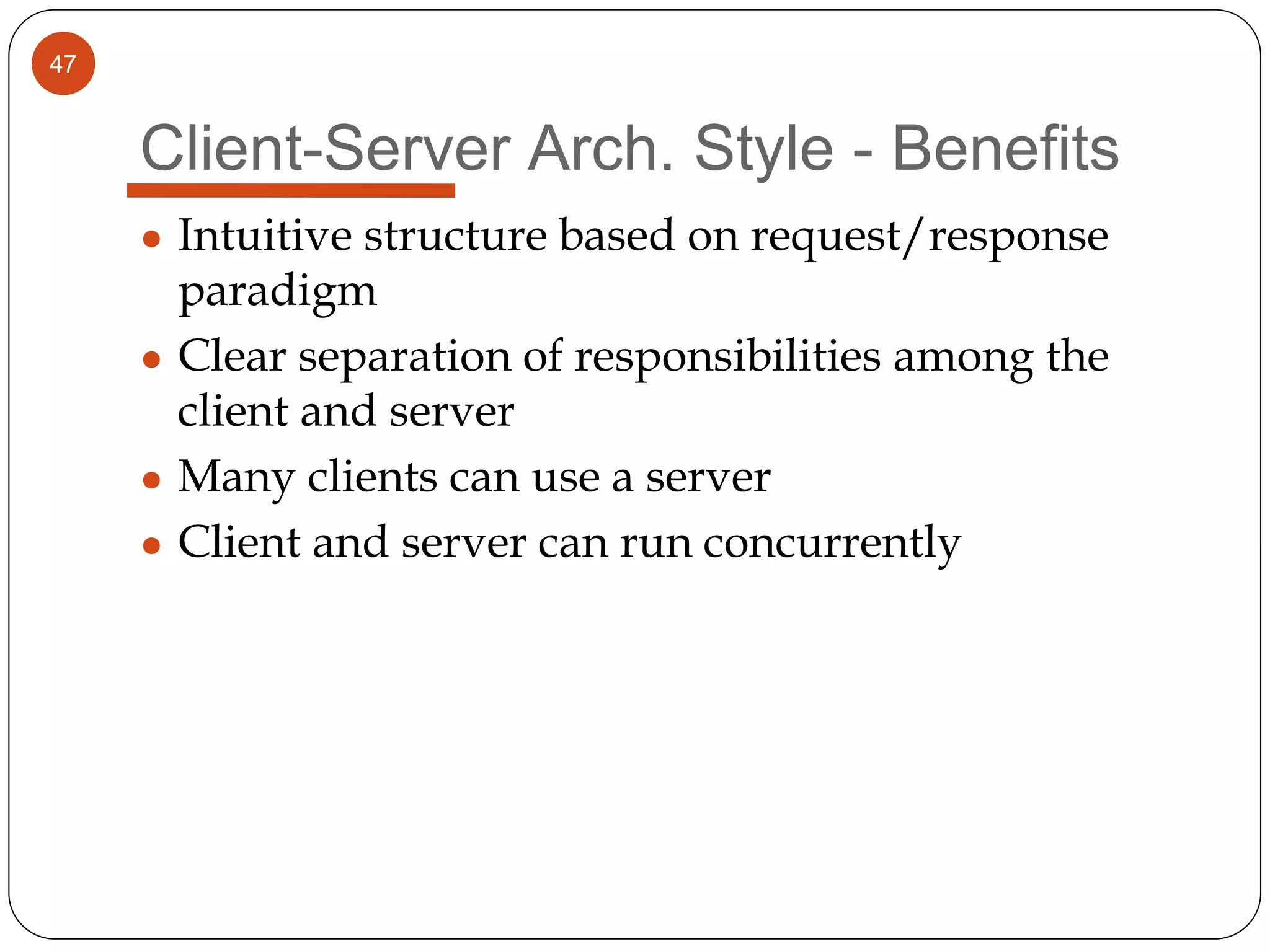 47
Client-Server Arch. Style - Benefits
● Intuitive structure based on request/response
paradigm
● Clear separation of responsibilities among the
client and server
● Many clients can use a server
● Client and server can run concurrently
 
