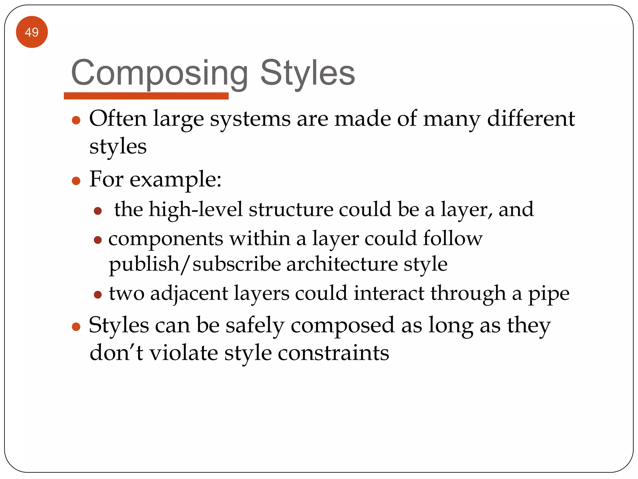 49
Composing Styles
● Often large systems are made of many different
styles
● For example:
● the high-level structure could be a layer, and
● components within a layer could follow
publish/subscribe architecture style
● two adjacent layers could interact through a pipe
● Styles can be safely composed as long as they
don’t violate style constraints
 