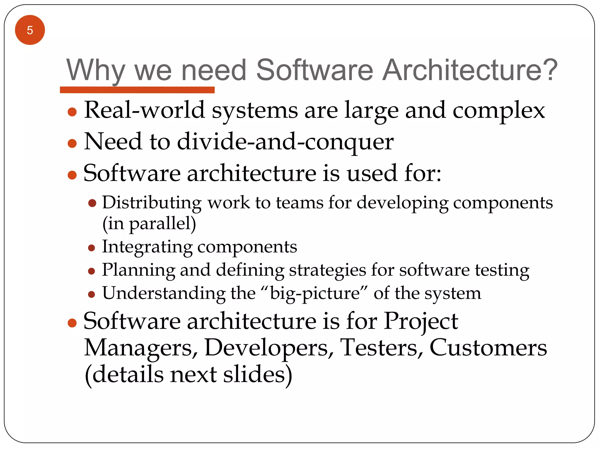 5
Why we need Software Architecture?
● Real-world systems are large and complex
● Need to divide-and-conquer
● Software architecture is used for:
● Distributing work to teams for developing components
(in parallel)
● Integrating components
● Planning and defining strategies for software testing
● Understanding the “big-picture” of the system
● Software architecture is for Project
Managers, Developers, Testers, Customers
(details next slides)
 