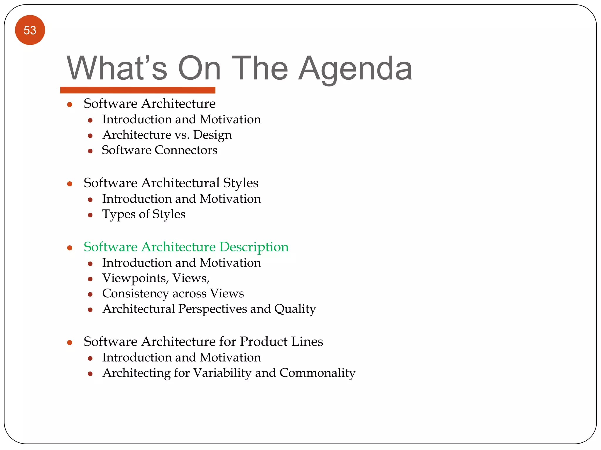 53
What’s On The Agenda
● Software Architecture
● Introduction and Motivation
● Architecture vs. Design
● Software Connectors
● Software Architectural Styles
● Introduction and Motivation
● Types of Styles
● Software Architecture Description
● Introduction and Motivation
● Viewpoints, Views,
● Consistency across Views
● Architectural Perspectives and Quality
● Software Architecture for Product Lines
● Introduction and Motivation
● Architecting for Variability and Commonality
 