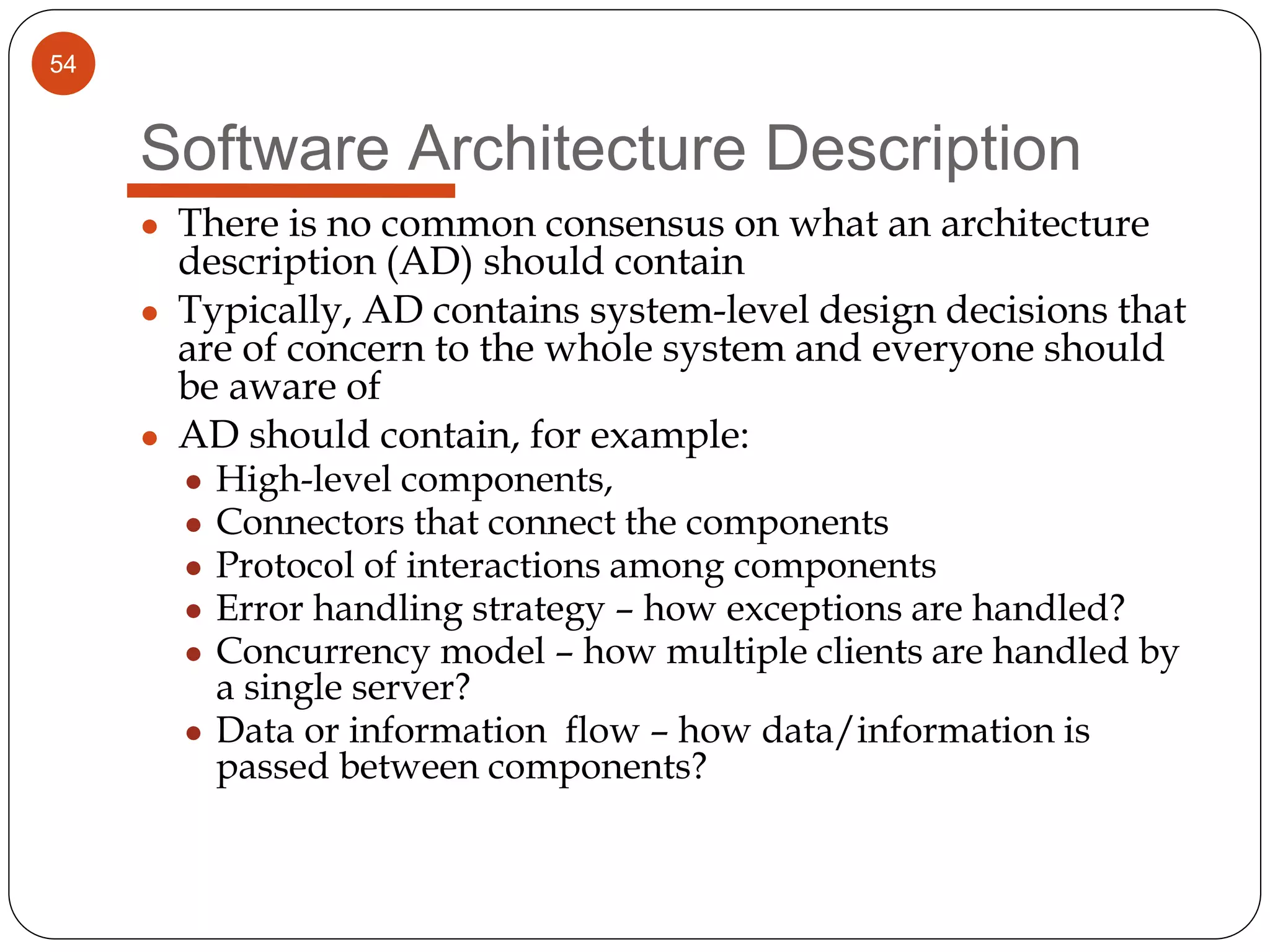 54
Software Architecture Description
● There is no common consensus on what an architecture
description (AD) should contain
● Typically, AD contains system-level design decisions that
are of concern to the whole system and everyone should
be aware of
● AD should contain, for example:
● High-level components,
● Connectors that connect the components
● Protocol of interactions among components
● Error handling strategy – how exceptions are handled?
● Concurrency model – how multiple clients are handled by
a single server?
● Data or information flow – how data/information is
passed between components?
 