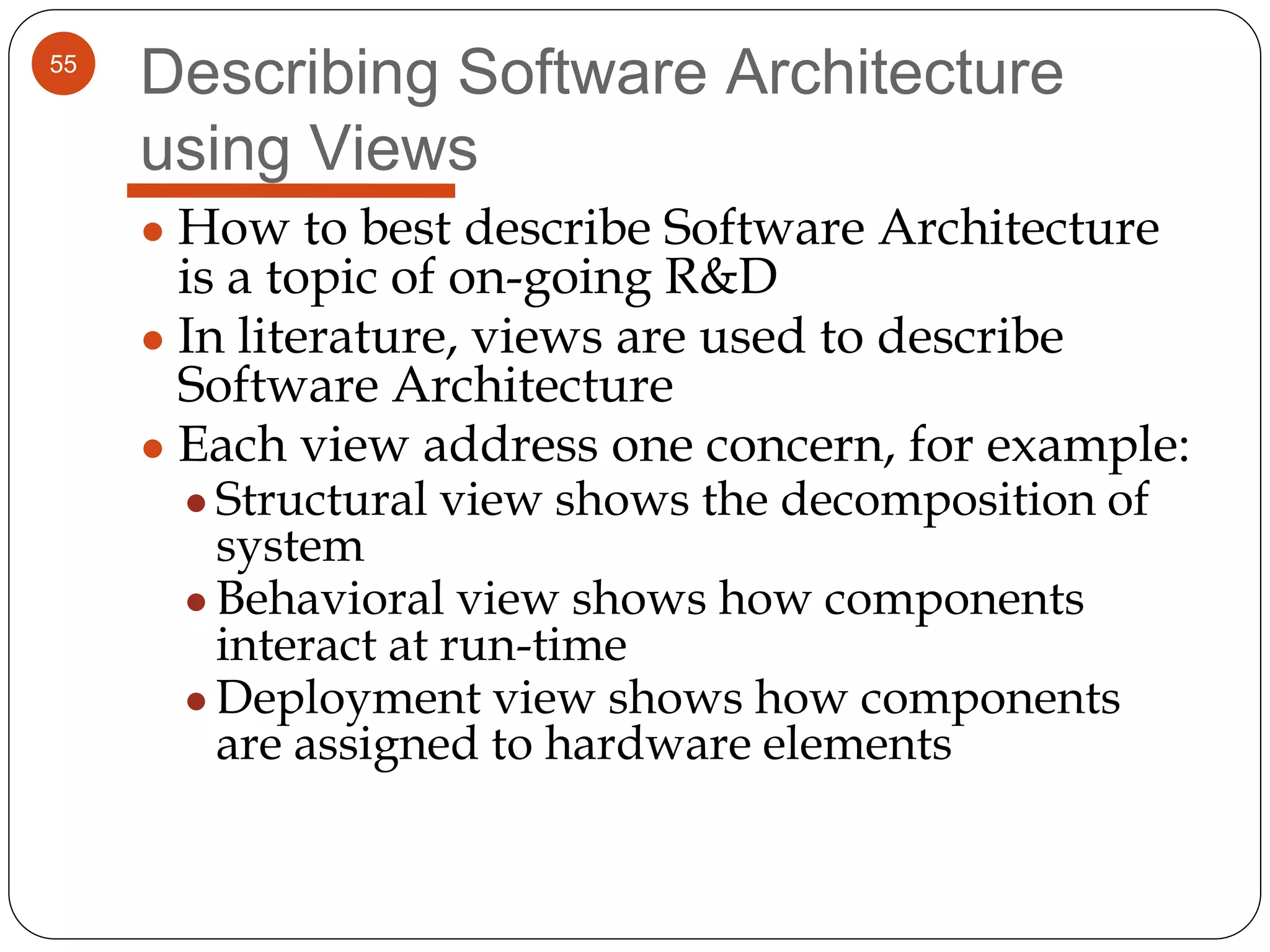 55
Describing Software Architecture
using Views
● How to best describe Software Architecture
is a topic of on-going R&D
● In literature, views are used to describe
Software Architecture
● Each view address one concern, for example:
● Structural view shows the decomposition of
system
● Behavioral view shows how components
interact at run-time
● Deployment view shows how components
are assigned to hardware elements
 