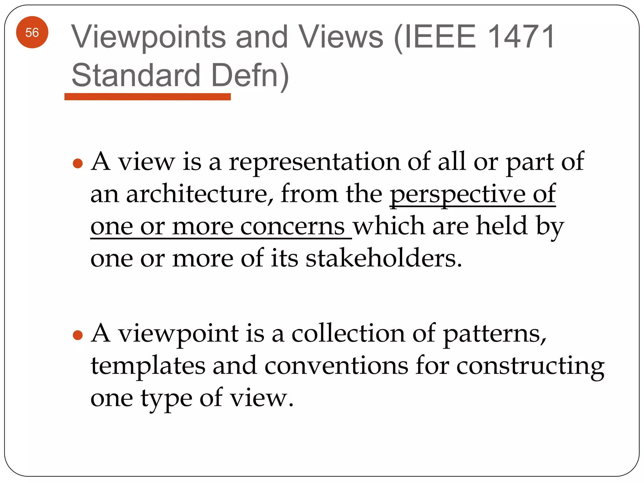 56
Viewpoints and Views (IEEE 1471
Standard Defn)
● A view is a representation of all or part of
an architecture, from the perspective of
one or more concerns which are held by
one or more of its stakeholders.
● A viewpoint is a collection of patterns,
templates and conventions for constructing
one type of view.
 