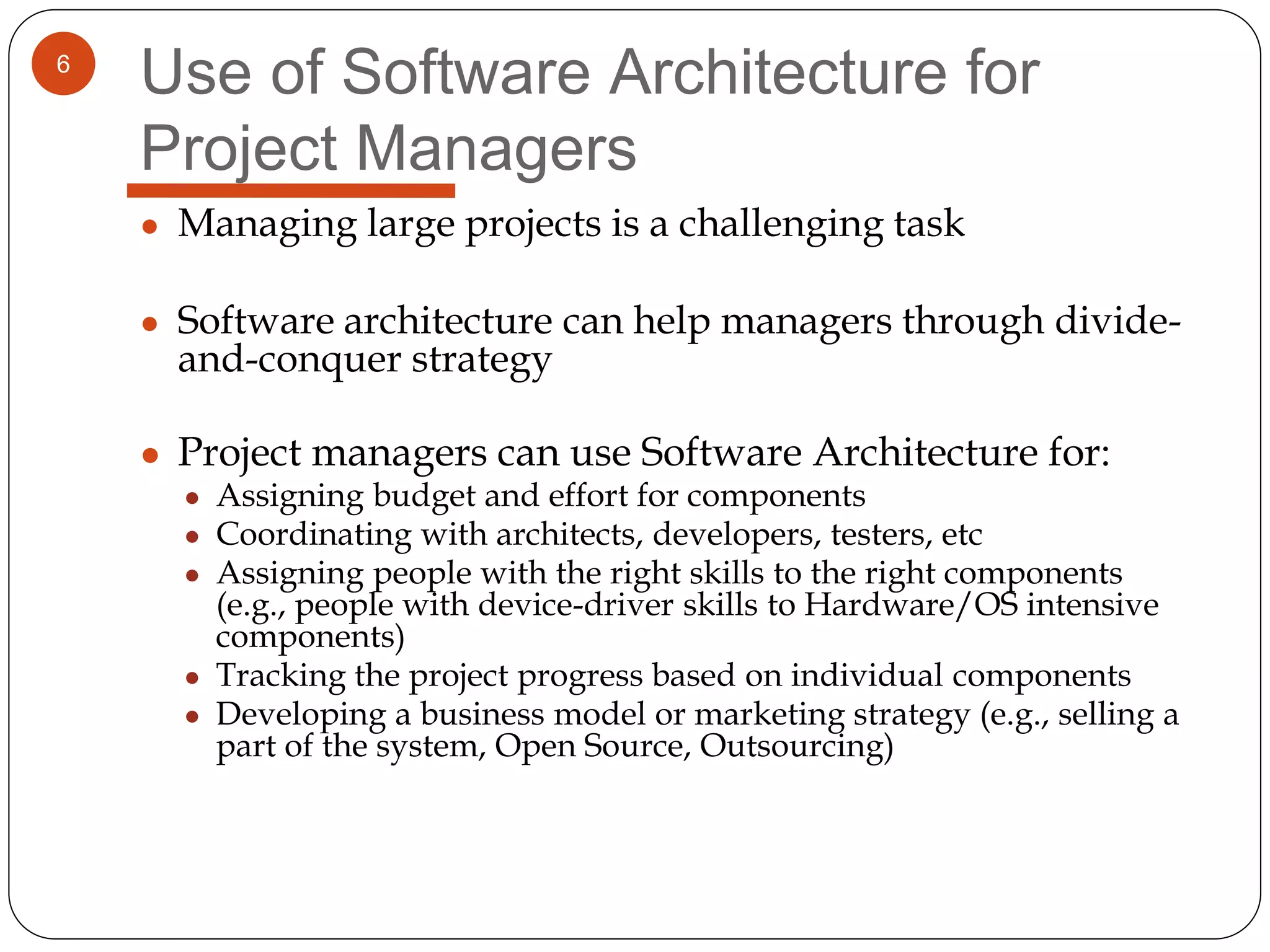 6
Use of Software Architecture for
Project Managers
● Managing large projects is a challenging task
● Software architecture can help managers through divide-
and-conquer strategy
● Project managers can use Software Architecture for:
● Assigning budget and effort for components
● Coordinating with architects, developers, testers, etc
● Assigning people with the right skills to the right components
(e.g., people with device-driver skills to Hardware/OS intensive
components)
● Tracking the project progress based on individual components
● Developing a business model or marketing strategy (e.g., selling a
part of the system, Open Source, Outsourcing)
 