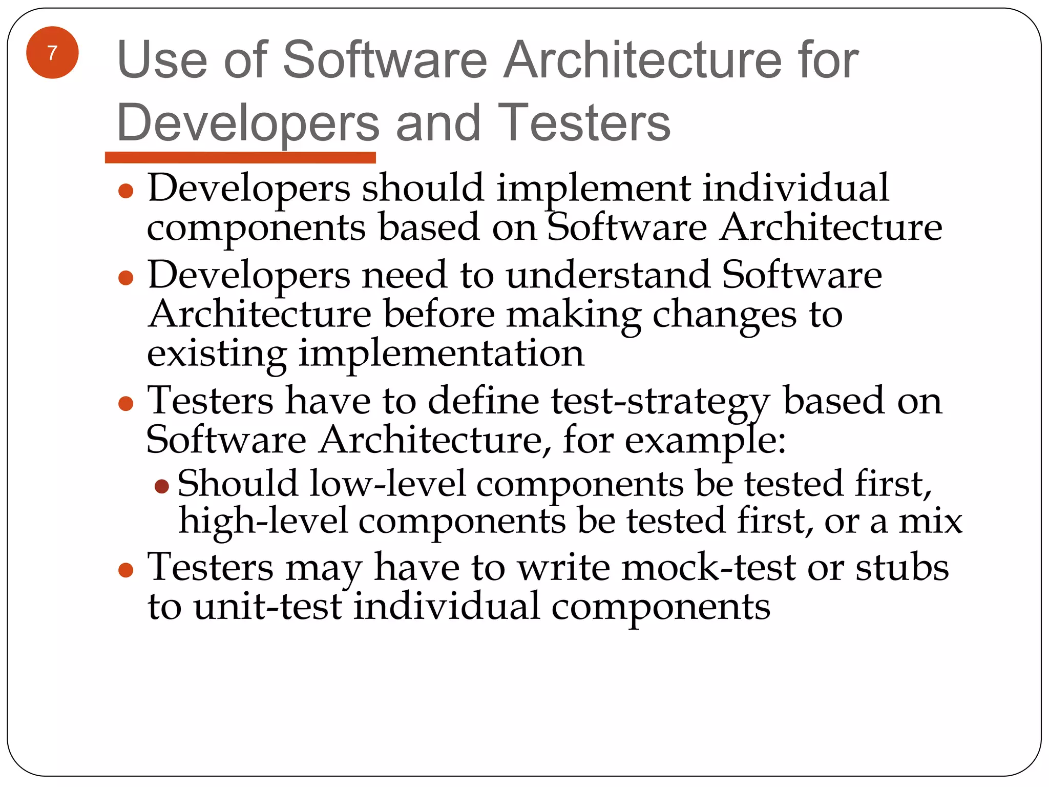7
Use of Software Architecture for
Developers and Testers
● Developers should implement individual
components based on Software Architecture
● Developers need to understand Software
Architecture before making changes to
existing implementation
● Testers have to define test-strategy based on
Software Architecture, for example:
● Should low-level components be tested first,
high-level components be tested first, or a mix
● Testers may have to write mock-test or stubs
to unit-test individual components
 