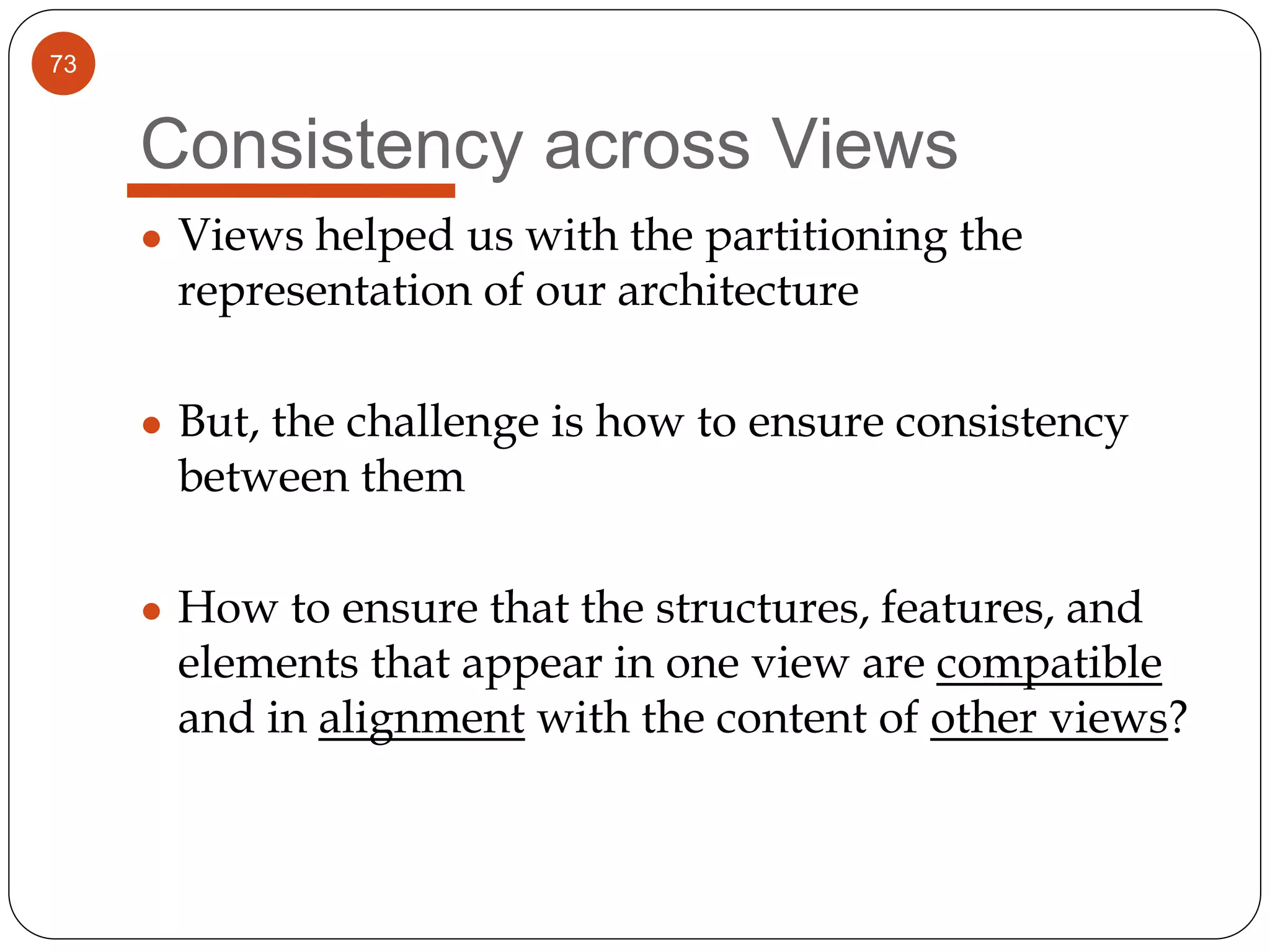 73
Consistency across Views
● Views helped us with the partitioning the
representation of our architecture
● But, the challenge is how to ensure consistency
between them
● How to ensure that the structures, features, and
elements that appear in one view are compatible
and in alignment with the content of other views?
 