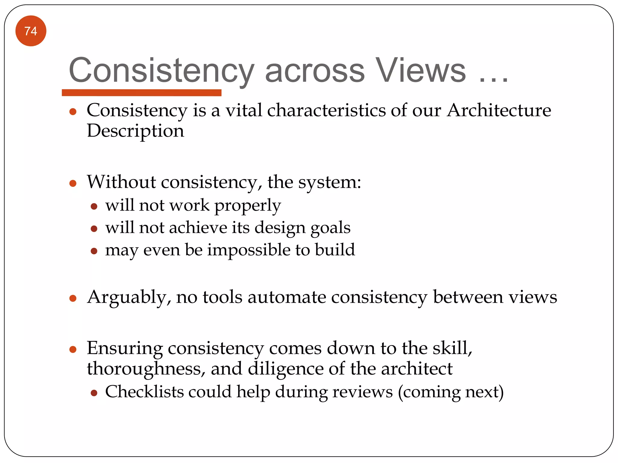 74
Consistency across Views …
● Consistency is a vital characteristics of our Architecture
Description
● Without consistency, the system:
● will not work properly
● will not achieve its design goals
● may even be impossible to build
● Arguably, no tools automate consistency between views
● Ensuring consistency comes down to the skill,
thoroughness, and diligence of the architect
● Checklists could help during reviews (coming next)
 