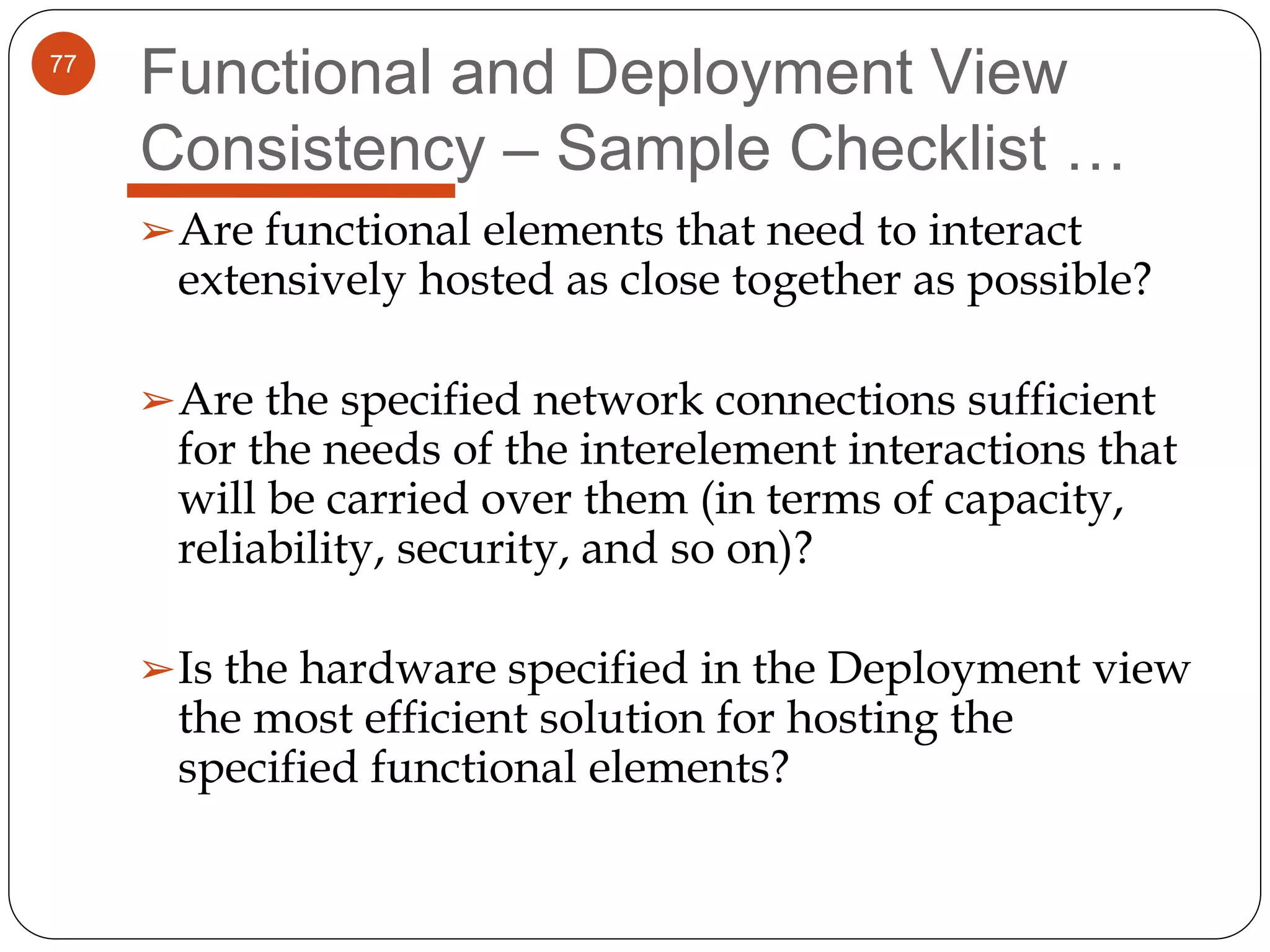 77
Functional and Deployment View
Consistency – Sample Checklist …
➢Are functional elements that need to interact
extensively hosted as close together as possible?
➢Are the specified network connections sufficient
for the needs of the interelement interactions that
will be carried over them (in terms of capacity,
reliability, security, and so on)?
➢Is the hardware specified in the Deployment view
the most efficient solution for hosting the
specified functional elements?
 