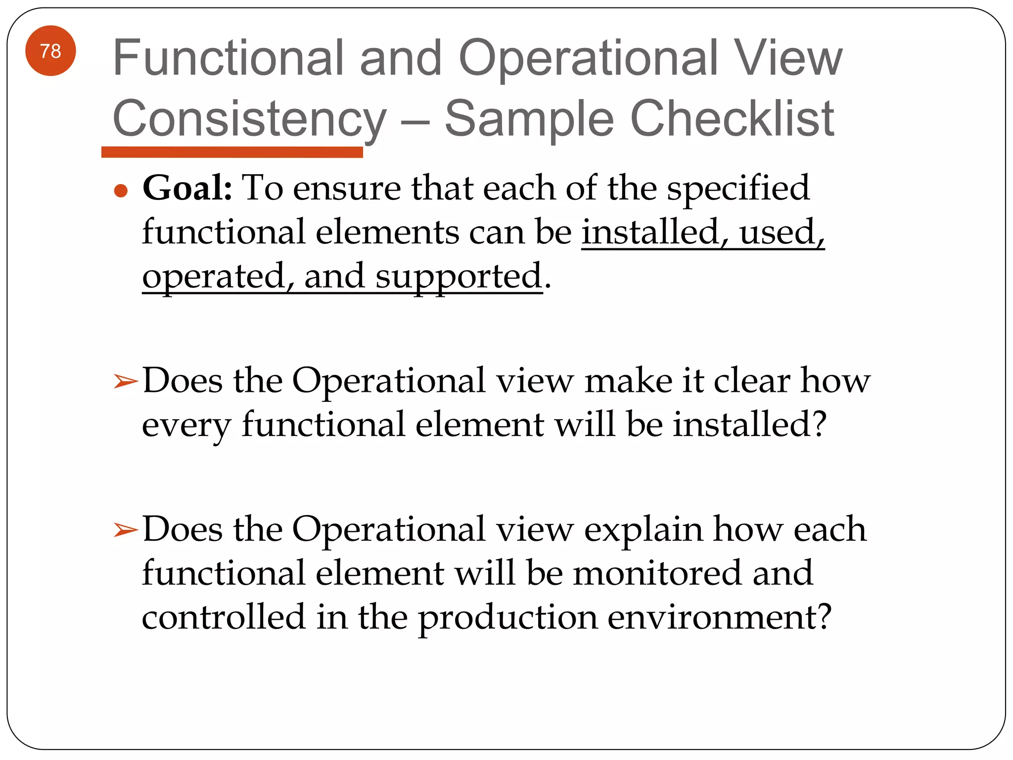 78
Functional and Operational View
Consistency – Sample Checklist
● Goal: To ensure that each of the specified
functional elements can be installed, used,
operated, and supported.
➢Does the Operational view make it clear how
every functional element will be installed?
➢Does the Operational view explain how each
functional element will be monitored and
controlled in the production environment?
 