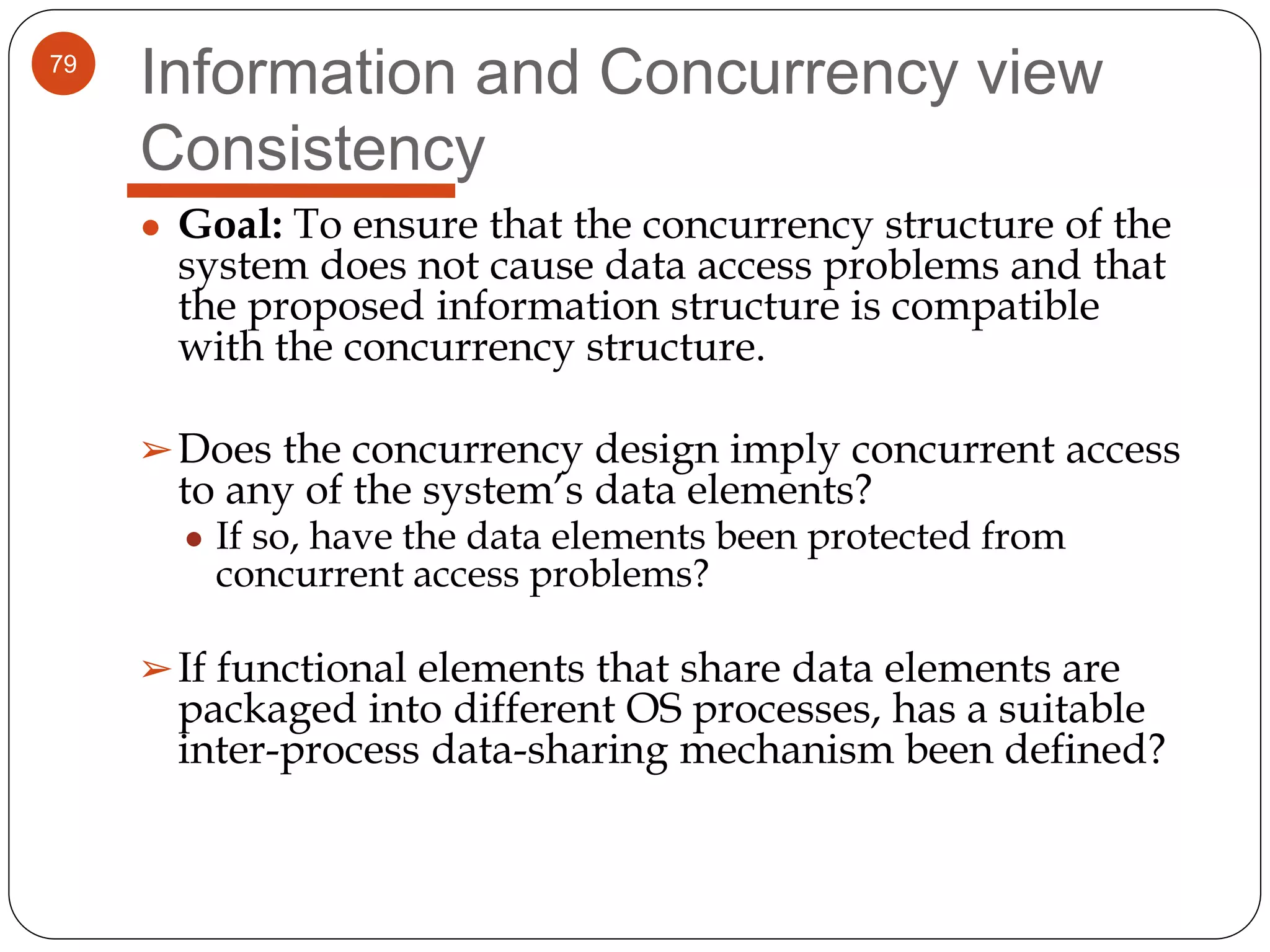 79
Information and Concurrency view
Consistency
● Goal: To ensure that the concurrency structure of the
system does not cause data access problems and that
the proposed information structure is compatible
with the concurrency structure.
➢Does the concurrency design imply concurrent access
to any of the system’s data elements?
● If so, have the data elements been protected from
concurrent access problems?
➢If functional elements that share data elements are
packaged into different OS processes, has a suitable
inter-process data-sharing mechanism been defined?
 