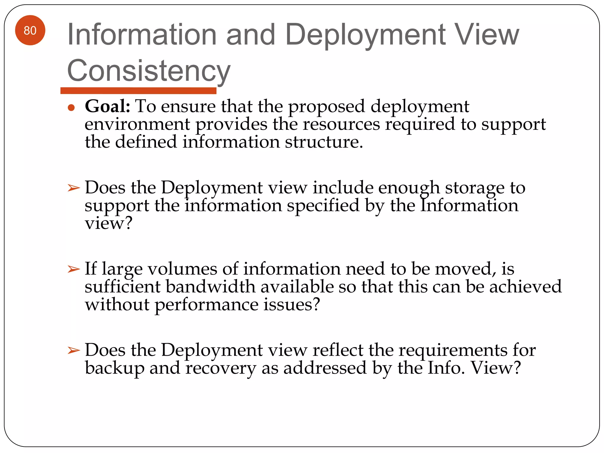 80
Information and Deployment View
Consistency
● Goal: To ensure that the proposed deployment
environment provides the resources required to support
the defined information structure.
➢ Does the Deployment view include enough storage to
support the information specified by the Information
view?
➢ If large volumes of information need to be moved, is
sufficient bandwidth available so that this can be achieved
without performance issues?
➢ Does the Deployment view reflect the requirements for
backup and recovery as addressed by the Info. View?
 