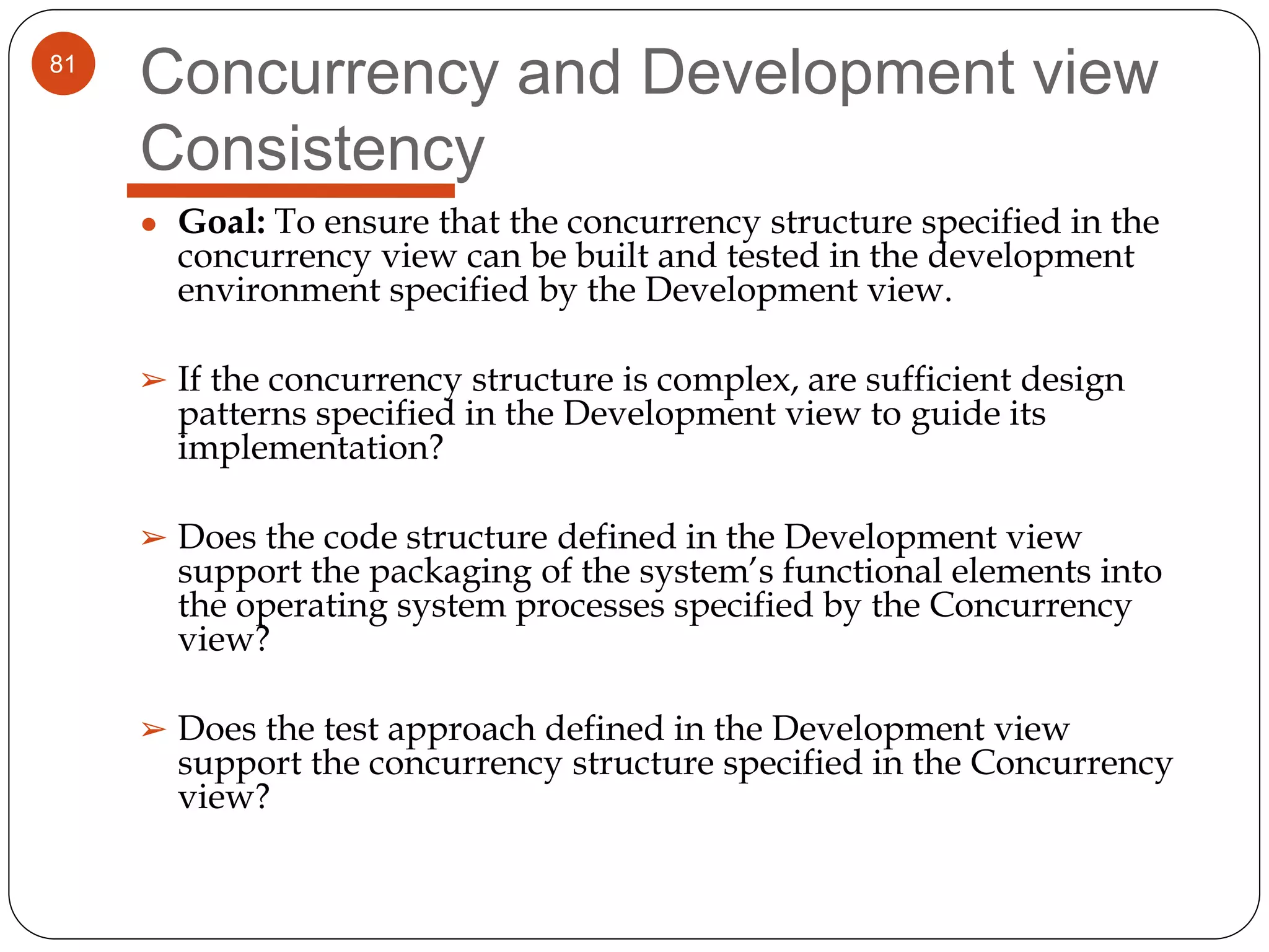 81
Concurrency and Development view
Consistency
● Goal: To ensure that the concurrency structure specified in the
concurrency view can be built and tested in the development
environment specified by the Development view.
➢ If the concurrency structure is complex, are sufficient design
patterns specified in the Development view to guide its
implementation?
➢ Does the code structure defined in the Development view
support the packaging of the system’s functional elements into
the operating system processes specified by the Concurrency
view?
➢ Does the test approach defined in the Development view
support the concurrency structure specified in the Concurrency
view?
 