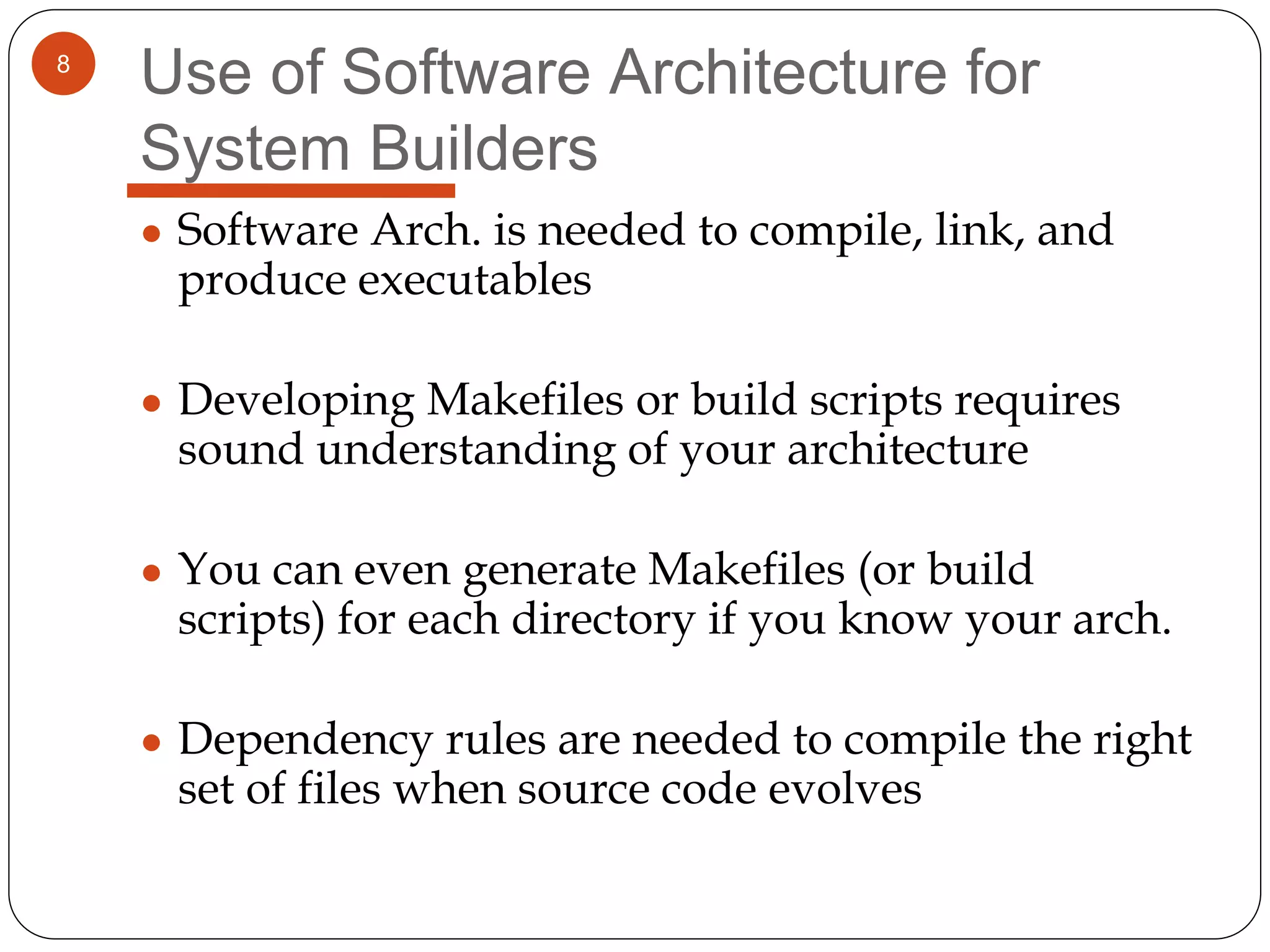 8
Use of Software Architecture for
System Builders
● Software Arch. is needed to compile, link, and
produce executables
● Developing Makefiles or build scripts requires
sound understanding of your architecture
● You can even generate Makefiles (or build
scripts) for each directory if you know your arch.
● Dependency rules are needed to compile the right
set of files when source code evolves
 