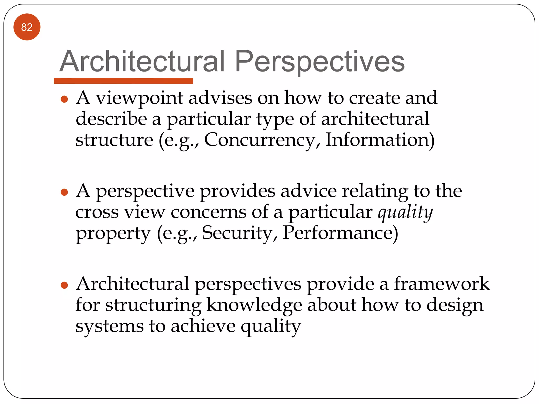 82
Architectural Perspectives
● A viewpoint advises on how to create and
describe a particular type of architectural
structure (e.g., Concurrency, Information)
● A perspective provides advice relating to the
cross view concerns of a particular quality
property (e.g., Security, Performance)
● Architectural perspectives provide a framework
for structuring knowledge about how to design
systems to achieve quality
 